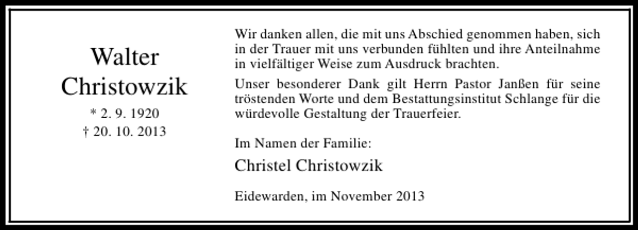 <p>Walter<br />Christowzik<br />* 2. 9. 1920<br />† 20. 10. 2013</p><p>Wir danken allen, die mit uns Abschied genommen haben, sich<br />in der Trauer mit uns verbunden fühlten und ihre Anteilnahme<br />in vielfältiger Weise zum Ausdruck brachten.<br />Unser besonderer Dank gilt Herrn Pastor Janßen für seine<br />tröstenden Worte und dem Bestattungsinstitut Schlange für die<br />würdevolle Gestaltung der Trauerfeier.<br />Im Namen der Familie:</p><p>Christel Christowzik<br />Eidewarden, im November 2013</p>