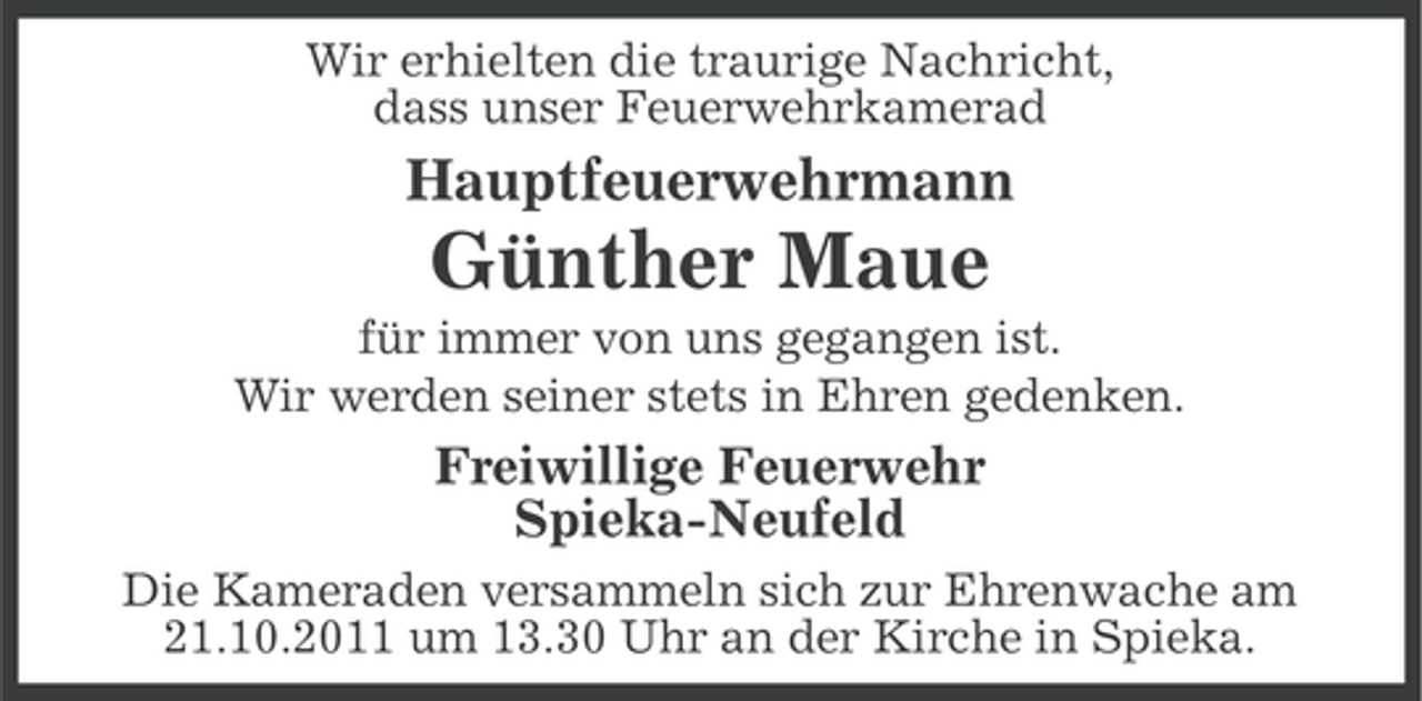 <p>Wir erhielten die traurige Nachricht,<br />dass unser Feuerwehrkamerad</p><p>Hauptfeuerwehrmann</p><p>Günther Maue<br />für immer von uns gegangen ist.<br />Wir werden seiner stets in Ehren gedenken.</p><p>Freiwillige Feuerwehr<br />Spieka-Neufeld<br />Die Kameraden versammeln sich zur Ehrenwache am<br />21.10.2011 um 13.30 Uhr an der Kirche in Spieka.</p>