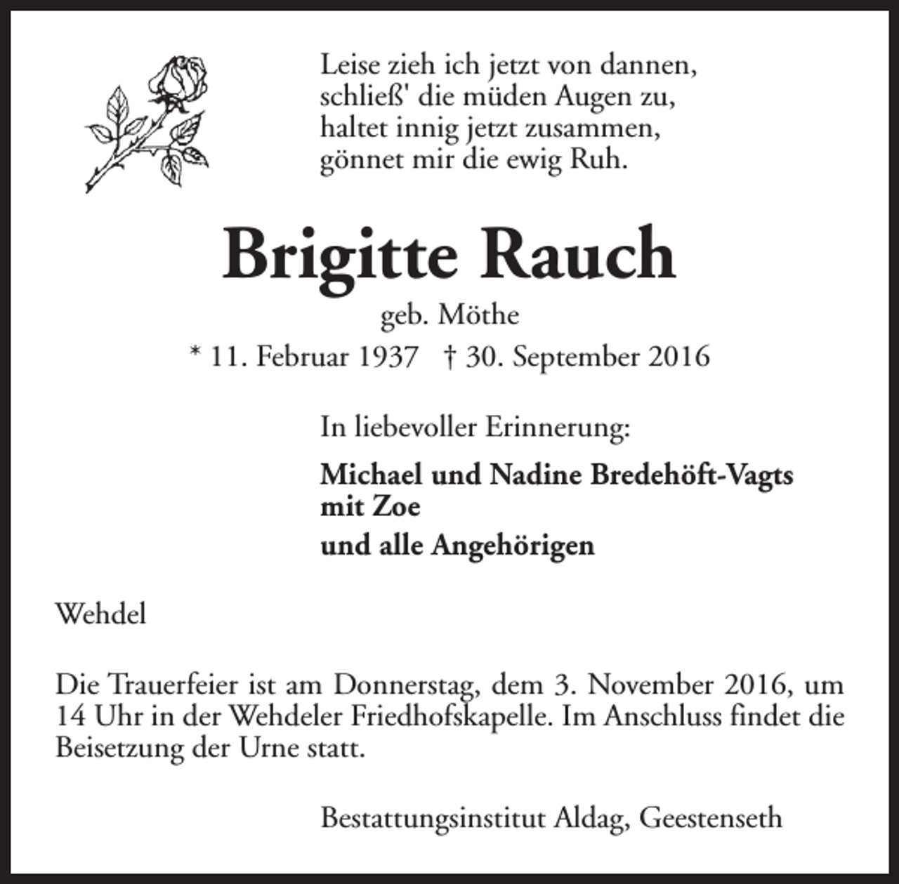 <p>Leise zieh ich jetzt von dannen,<br />schließ' die müden Augen zu,<br />haltet innig jetzt zusammen,<br />gönnet mir die ewig Ruh.</p><p>Brigitte Rauch</p><p>geb. Möthe<br />* 11. Februar 1937 † 30. September 2016<br />In liebevoller Erinnerung:<br />Michael und Nadine Bredehöft-Vagts<br />mit Zoe<br />und alle Angehörigen<br />Wehdel<br />Die Trauerfeier ist am Donnerstag, dem 3. November 2016, um<br />14 Uhr in der Wehdeler Friedhofskapelle. Im Anschluss findet die<br />Beisetzung der Urne statt.<br />Bestattungsinstitut Aldag, Geestenseth</p>