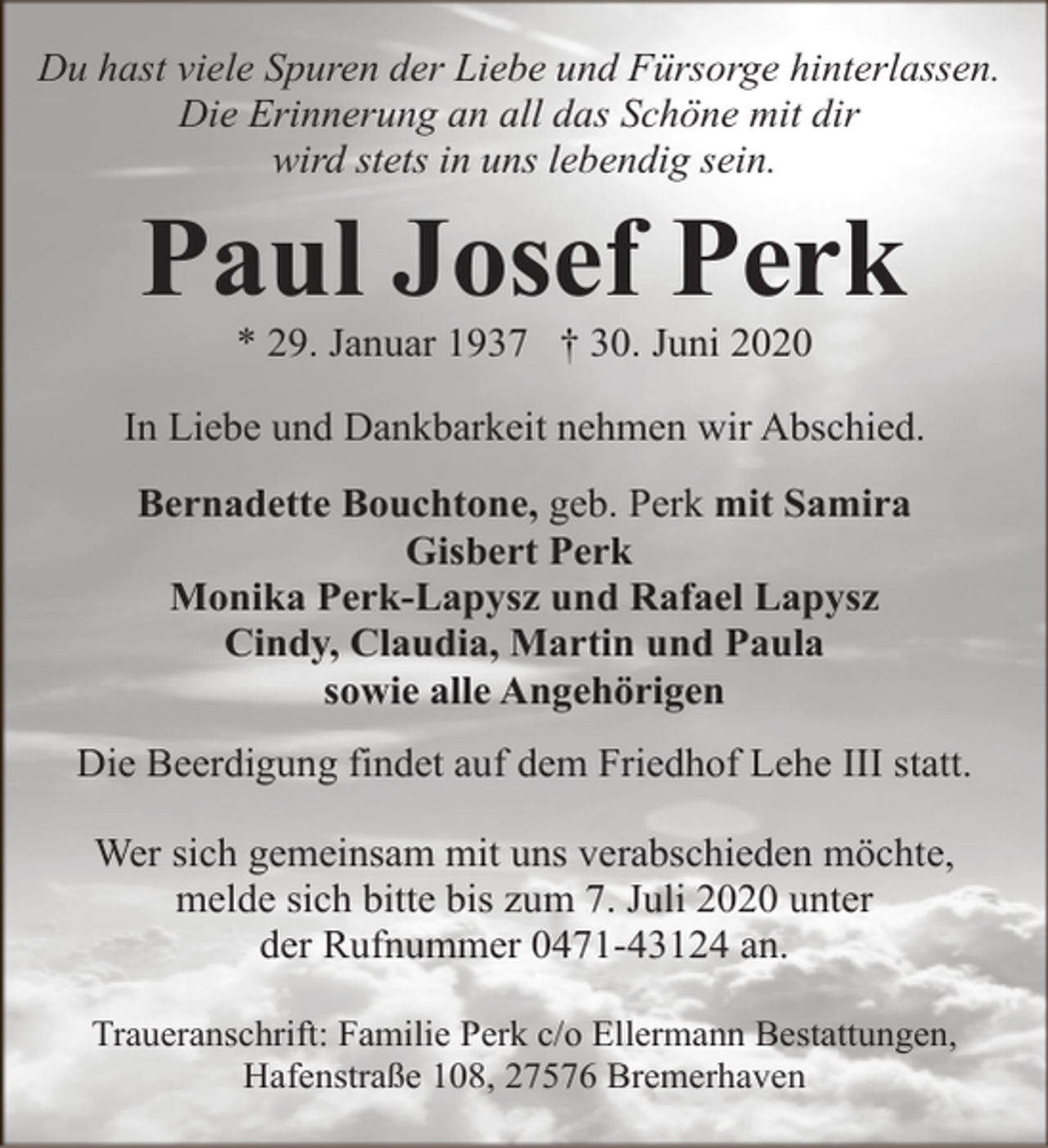 <p>Du hast viele Spuren der Liebe und Fürsorge hinterlassen.<br />Die Erinnerung an all das Schöne mit dir<br />wird stets in uns lebendig sein.</p><p>Paul Josef Perk<br />* 29. Januar 1937 † 30. Juni 2020</p><p>In Liebe und Dankbarkeit nehmen wir Abschied.<br />Bernadette Bouchtone, geb. Perk mit Samira<br />Gisbert Perk<br />Monika Perk-Lapysz und Rafael Lapysz<br />Cindy, Claudia, Martin und Paula<br />sowie alle Angehörigen<br />Die Beerdigung findet auf dem Friedhof Lehe III statt.<br />Wer sich gemeinsam mit uns verabschieden möchte,<br />melde sich bitte bis zum 7. Juli 2020 unter<br />der Rufnummer 0471-43124 an.<br />Traueranschrift: Familie Perk c/o Ellermann Bestattungen,<br />Hafenstraße 108, 27576 Bremerhaven</p>