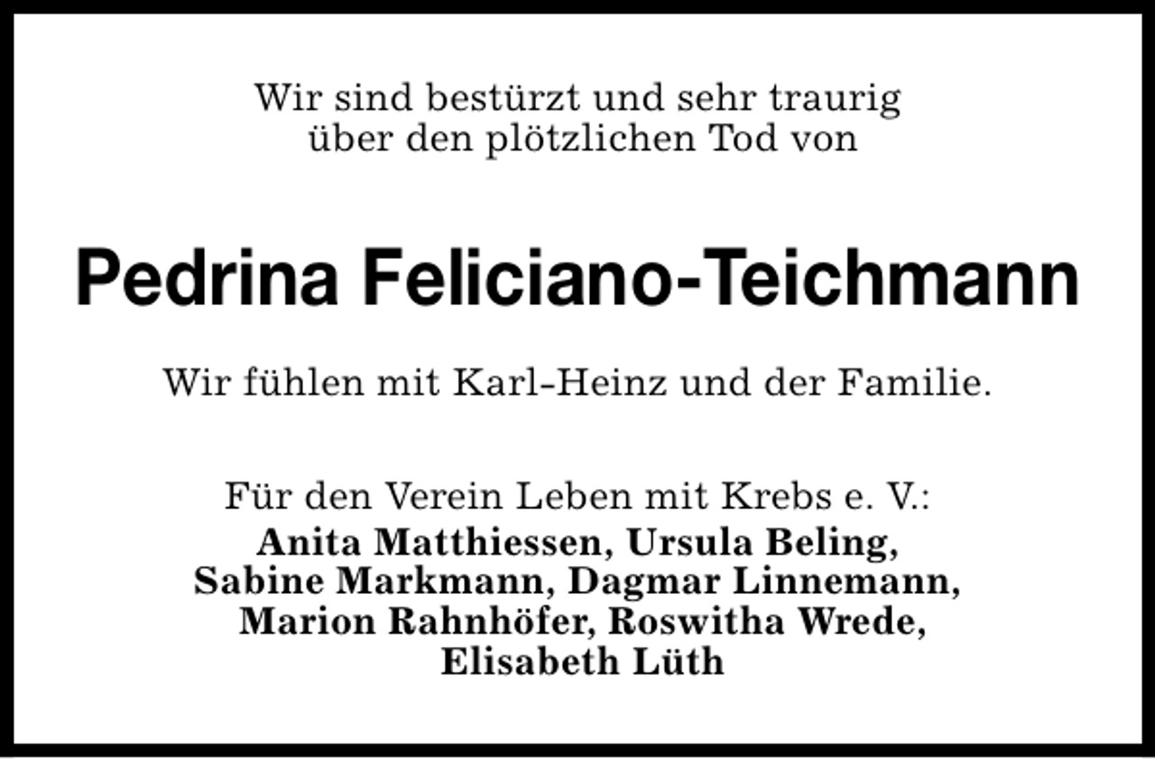 <p>Wir sind bestürzt und sehr traurig<br />über den plötzlichen Tod von</p>
<p>Pedrina Feliciano-Teichmann<br />Wir fühlen mit Karl-Heinz und der Familie.<br />Für den Verein Leben mit Krebs e. V.:<br />Anita Matthiessen, Ursula Beling,<br />Sabine Markmann, Dagmar Linnemann,<br />Marion Rahnhöfer, Roswitha Wrede,<br />Elisabeth Lüth</p>