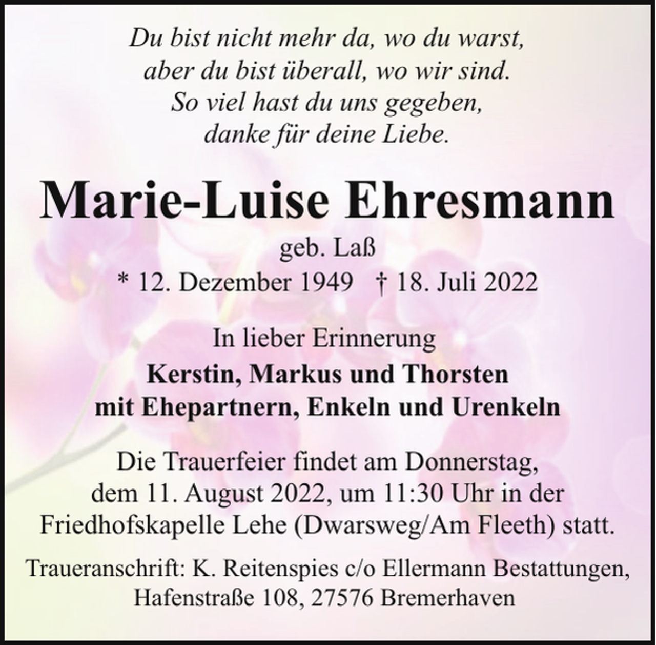<p>Du bist nicht mehr da, wo du warst,<br />aber du bist überall, wo wir sind.<br />So viel hast du uns gegeben,<br />danke für deine Liebe.</p><p>Marie-Luise Ehresmann<br />geb. Laß<br />* 12. Dezember 1949 † 18. Juli 2022</p><p>In lieber Erinnerung<br />Kerstin, Markus und Thorsten<br />mit Ehepartnern, Enkeln und Urenkeln<br />Die Trauerfeier findet am Donnerstag,<br />dem 11. August 2022, um 11:30 Uhr in der<br />Friedhofskapelle Lehe (Dwarsweg/Am Fleeth) statt.<br />Traueranschrift: K. Reitenspies c/o Ellermann Bestattungen,<br />Hafenstraße 108, 27576 Bremerhaven</p>