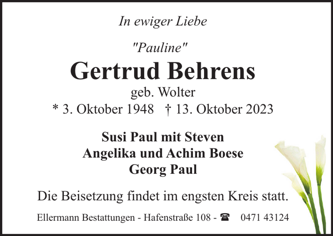 <p>In ewiger Liebe<br />"Pauline"</p><p>Gertrud Behrens</p><p>geb. Wolter<br />* 3. Oktober 1948 † 13. Oktober 2023<br />Susi Paul mit Steven<br />Angelika und Achim Boese<br />Georg Paul<br />Die Beisetzung findet im engsten Kreis statt.<br />Ellermann Bestattungen - Hafenstraße 108 - ( 0471 43124</p>