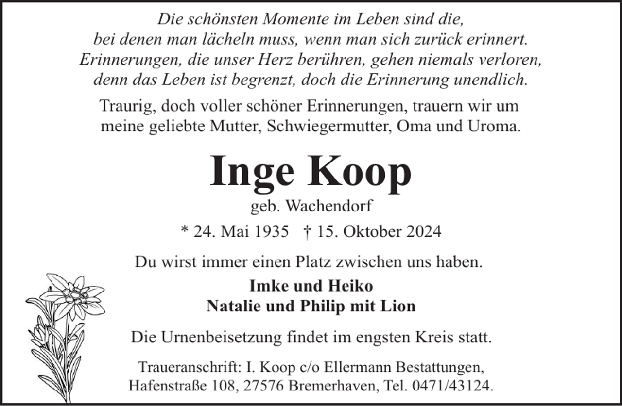 <p>Die schönsten Momente im Leben sind die,<br />bei denen man lächeln muss, wenn man sich zurück erinnert.<br />Erinnerungen, die unser Herz berühren, gehen niemals verloren,<br />denn das Leben ist begrenzt, doch die Erinnerung unendlich.<br />Traurig, doch voller schöner Erinnerungen, trauern wir um<br />meine geliebte Mutter, Schwiegermutter, Oma und Uroma.</p><p>Inge Koop</p><p>geb. Wachendorf<br />* 24. Mai 1935 † 15. Oktober 2024<br />Du wirst immer einen Platz zwischen uns haben.<br />Imke und Heiko<br />Natalie und Philip mit Lion<br />Die Urnenbeisetzung findet im engsten Kreis statt.<br />Traueranschrift: I. Koop c/o Ellermann Bestattungen,<br />Hafenstraße 108, 27576 Bremerhaven, Tel. 0471/43124.</p>