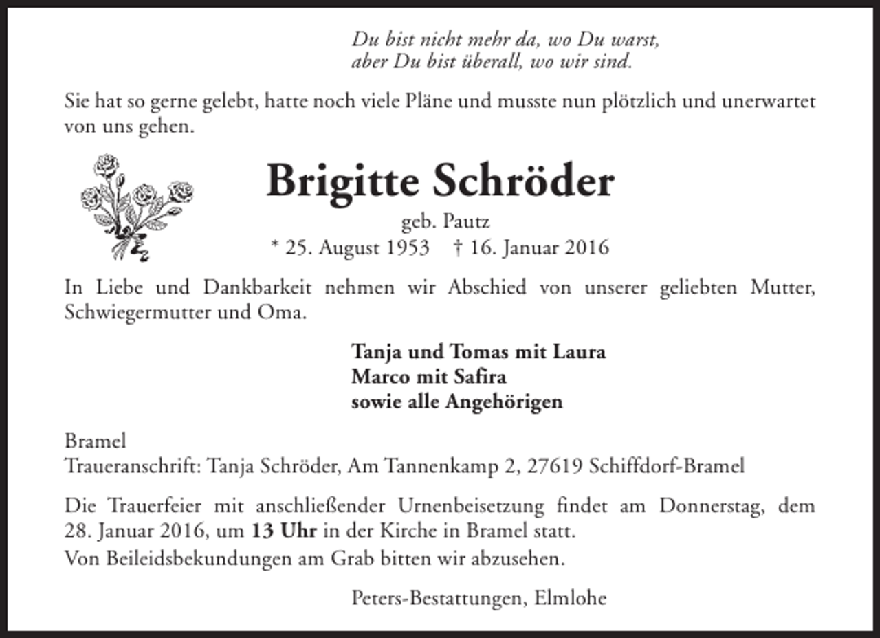 <p>Du bist nicht mehr da, wo Du warst,<br />aber Du bist überall, wo wir sind.<br />Sie hat so gerne gelebt, hatte noch viele Pläne und musste nun plötzlich und unerwartet<br />von uns gehen.</p><p>Brigitte Schröder<br />geb. Pautz<br />* 25. August 1953 † 16. Januar 2016</p><p>In Liebe und Dankbarkeit nehmen wir Abschied von unserer geliebten Mutter,<br />Schwiegermutter und Oma.<br />Tanja und Tomas mit Laura<br />Marco mit Safira<br />sowie alle Angehörigen<br />Bramel<br />Traueranschrift: Tanja Schröder, Am Tannenkamp 2, 27619 Schiffdorf-Bramel<br />Die Trauerfeier mit anschließender Urnenbeisetzung findet am Donnerstag, dem<br />28. Januar 2016, um 13 Uhr in der Kirche in Bramel statt.<br />Von Beileidsbekundungen am Grab bitten wir abzusehen.<br />Peters-Bestattungen, Elmlohe</p>