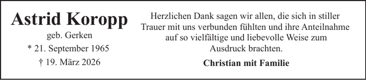 <p>Astrid Koropp<br />geb. Gerken<br />* 21. September 1965<br />† 19. März 2026</p><p>Herzlichen Dank sagen wir allen, die sich in stiller<br />Trauer mit uns verbunden fühlten und ihre Anteilnahme<br />auf so vielfältige und liebevolle Weise zum<br />Ausdruck brachten.<br />Christian mit Familie</p>