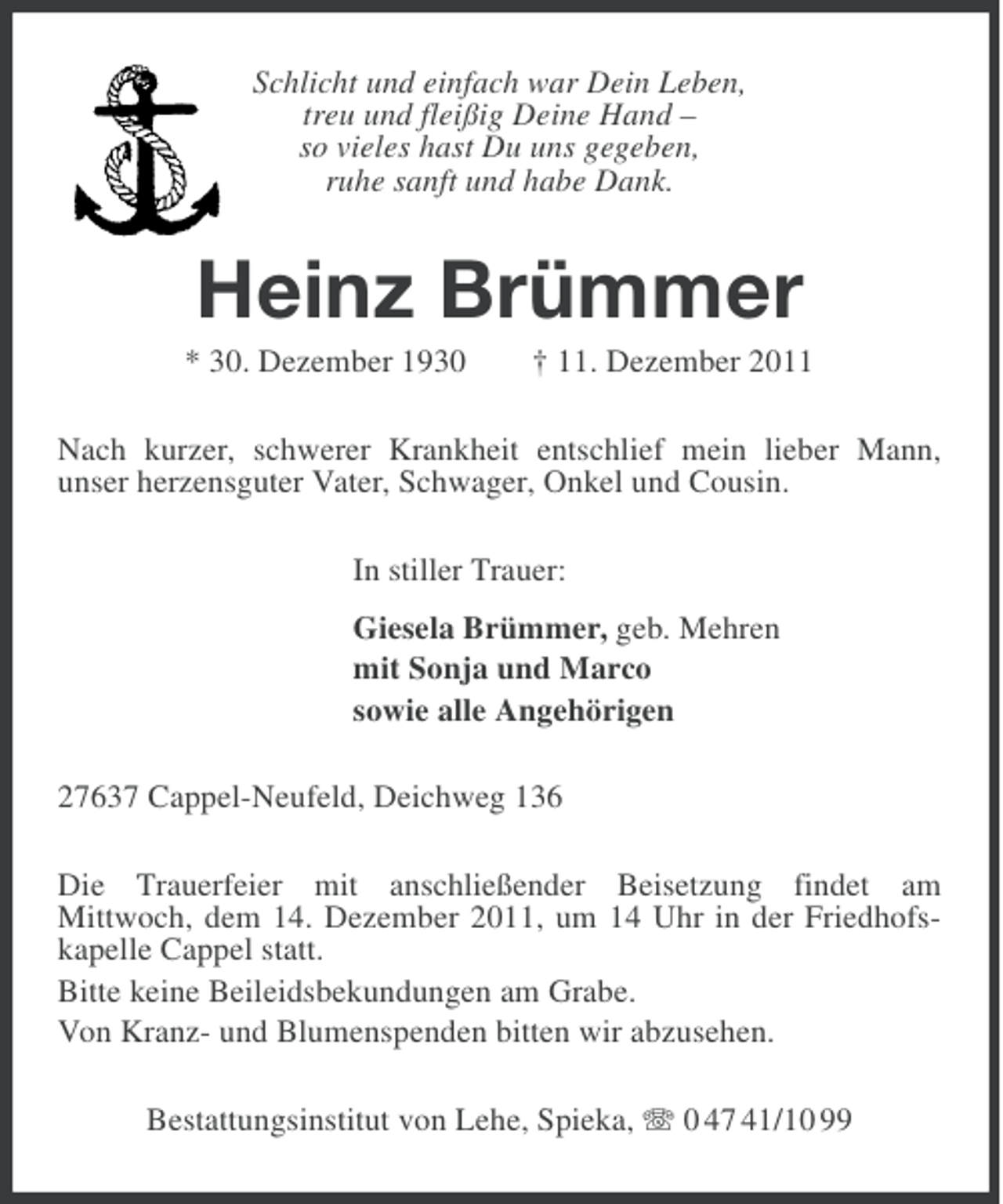 <p>Schlicht und einfach war Dein Leben,<br />treu und fleißig Deine Hand –<br />so vieles hast Du uns gegeben,<br />ruhe sanft und habe Dank.</p><p>Heinz Brümmer<br />* 30. Dezember 1930</p><p>† 11. Dezember 2011</p><p>Nach kurzer, schwerer Krankheit entschlief mein lieber Mann,<br />unser herzensguter Vater, Schwager, Onkel und Cousin.<br />In stiller Trauer:<br />Giesela Brümmer, geb. Mehren<br />mit Sonja und Marco<br />sowie alle Angehörigen<br />27637 Cappel-Neufeld, Deichweg 136<br />Die Trauerfeier mit anschließender Beisetzung findet am<br />Mittwoch, dem 14. Dezember 2011, um 14 Uhr in der Friedhofskapelle Cappel statt.<br />Bitte keine Beileidsbekundungen am Grabe.<br />Von Kranz- und Blumenspenden bitten wir abzusehen.<br />Bestattungsinstitut von Lehe, Spieka, 0 47 41/10 99</p>