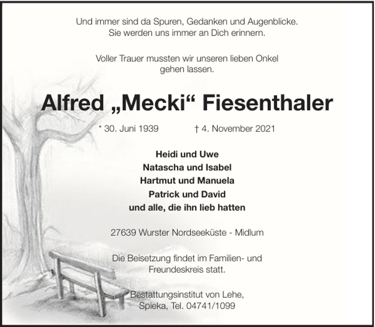 <p>Und immer sind da Spuren, Gedanken und Augenblicke.<br />Sie werden uns immer an Dich erinnern.<br />Voller Trauer mussten wir unseren lieben Onkel<br />gehen lassen.</p><p>Alfred „Mecki“ Fiesenthaler<br />* 30. Juni 1939</p><p>† 4. November 2021</p><p>Heidi und Uwe<br />Natascha und Isabel<br />Hartmut und Manuela<br />Patrick und David<br />und alle, die ihn lieb hatten<br />27639 Wurster Nordseeküste - Midlum<br />Die Beisetzung findet im Familien- und<br />Freundeskreis statt.<br />Bestattungsinstitut von Lehe,<br />Spieka, Tel. 04741/1099</p>