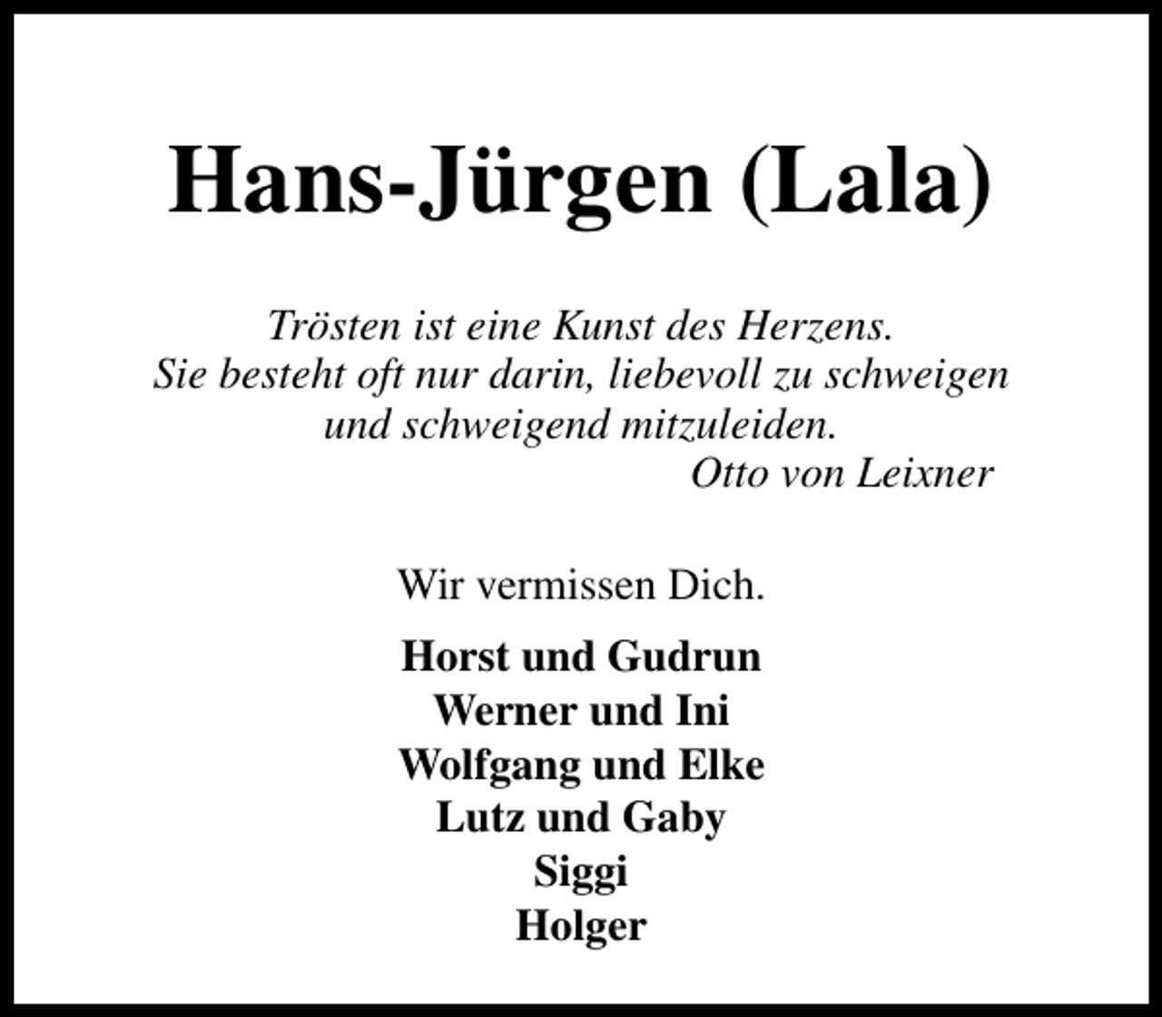 <p>Hans-Jürgen (Lala)<br />Trösten ist eine Kunst des Herzens.<br />Sie besteht oft nur darin, liebevoll zu schweigen<br />und schweigend mitzuleiden.<br />Otto von Leixner<br />Wir vermissen Dich.<br />Horst und Gudrun<br />Werner und Ini<br />Wolfgang und Elke<br />Lutz und Gaby<br />Siggi<br />Holger</p>