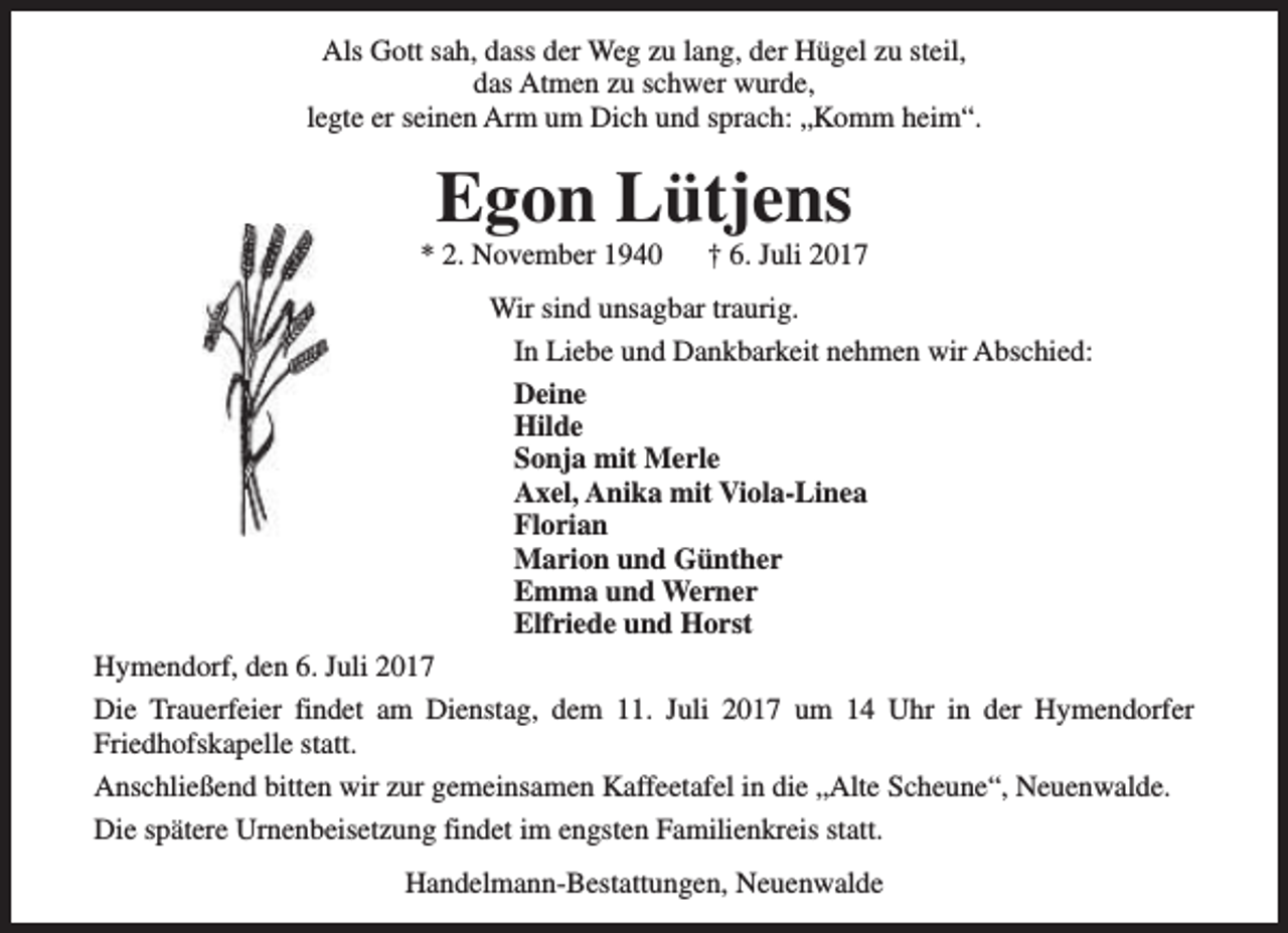 <p>Als Gott sah, dass der Weg zu lang, der Hügel zu steil,<br />das Atmen zu schwer wurde,<br />legte er seinen Arm um Dich und sprach: „Komm heim“.</p><p>Egon Lütjens</p><p>* 2. November 1940</p><p>† 6. Juli 2017</p><p>Wir sind unsagbar traurig.<br />In Liebe und Dankbarkeit nehmen wir Abschied:<br />Deine<br />Hilde<br />Sonja mit Merle<br />Axel, Anika mit Viola-Linea<br />Florian<br />Marion und Günther<br />Emma und Werner<br />Elfriede und Horst<br />Hymendorf, den 6. Juli 2017<br />Die Trauerfeier findet am Dienstag, dem 11. Juli 2017 um 14 Uhr in der Hymendorfer<br />Friedhofskapelle statt.<br />Anschließend bitten wir zur gemeinsamen Kaffeetafel in die „Alte Scheune“, Neuenwalde.<br />Die spätere Urnenbeisetzung findet im engsten Familienkreis statt.<br />Handelmann-Bestattungen, Neuenwalde</p>