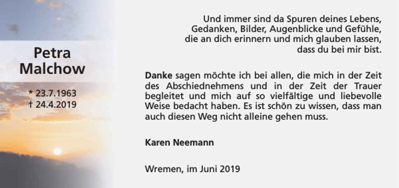 <p>Petra<br />Malchow<br />* 23.7.1963<br />† 24.4.2019</p><p>Und immer sind da Spuren deines Lebens,<br />Gedanken, Bilder, Augenblicke und Gefühle,<br />die an dich erinnern und mich glauben lassen,<br />dass du bei mir bist.<br />Danke sagen möchte ich bei allen, die mich in der Zeit<br />des Abschiednehmens und in der Zeit der Trauer<br />begleitet und mich auf so vielfältige und liebevolle<br />Weise bedacht haben. Es ist schön zu wissen, dass man<br />auch diesen Weg nicht alleine gehen muss.<br />Karen Neemann<br />Wremen, im Juni 2019</p>