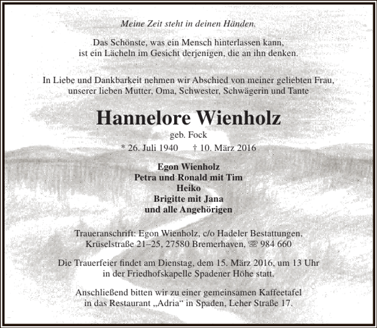 <p>Meine Zeit steht in deinen Händen.<br />Das Schönste, was ein Mensch hinterlassen kann,<br />ist ein Lächeln im Gesicht derjenigen, die an ihn denken.<br />In Liebe und Dankbarkeit nehmen wir Abschied von meiner geliebten Frau,<br />unserer lieben Mutter, Oma, Schwester, Schwägerin und Tante</p><p>Hannelore Wienholz<br />geb. Fock<br />* 26. Juli 1940<br />† 10. März 2016<br />Egon Wienholz<br />Petra und Ronald mit Tim<br />Heiko<br />Brigitte mit Jana<br />und alle Angehörigen<br />Traueranschrift: Egon Wienholz, c/o Hadeler Bestattungen,<br />Krüselstraße 21–25, 27580 Bremerhaven,  984 660<br />Die Trauerfeier findet am Dienstag, dem 15. März 2016, um 13 Uhr<br />in der Friedhofskapelle Spadener Höhe statt.<br />Anschließend bitten wir zu einer gemeinsamen Kaffeetafel<br />in das Restaurant „Adria“ in Spaden, Leher Straße 17.</p>