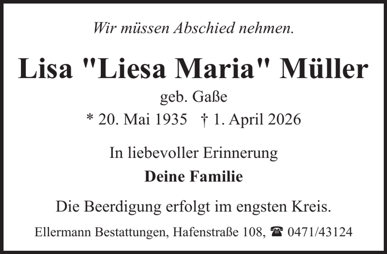 <p>Wir müssen Abschied nehmen.</p><p>Lisa "Liesa Maria" Müller<br />geb. Gaße<br />* 20. Mai 1935 † 1. April 2026<br />In liebevoller Erinnerung<br />Deine Familie<br />Die Beerdigung erfolgt im engsten Kreis.<br />Ellermann Bestattungen, Hafenstraße 108, ( 0471/43124</p>