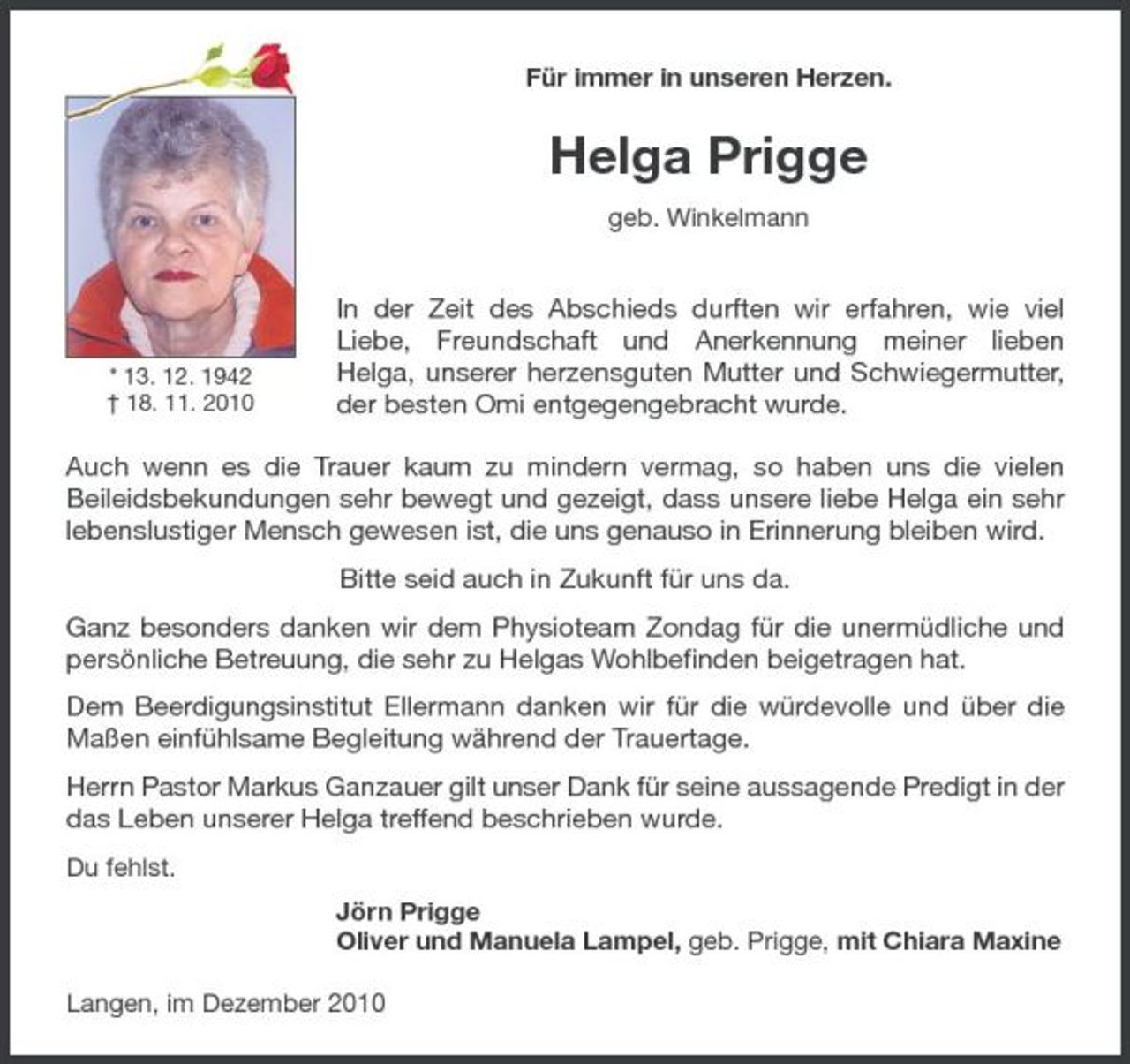 <p>Für immer in unseren Herzen.</p><p>Helga Prigge<br />geb. Winkelmann</p><p>* 13. 12. 1942 † 18. 11. 2010</p><p>In der Zeit des Abschieds durften wir erfahren, wie viel Liebe, Freundschaft und Anerkennung meiner lieben Helga, unserer herzensguten Mutter und Schwiegermutter, der besten Omi entgegengebracht wurde.</p><p>Auch wenn es die Trauer kaum zu mindern vermag, so haben uns die vielen Beileidsbekundungen sehr bewegt und gezeigt, dass unsere liebe Helga ein sehr lebenslustiger Mensch gewesen ist, die uns genauso in Erinnerung bleiben wird. Bitte seid auch in Zukunft für uns da. Ganz besonders danken wir dem Physioteam Zondag für die unermüdliche und persönliche Betreuung, die sehr zu Helgas Wohlbeﬁnden beigetragen hat. Dem Beerdigungsinstitut Ellermann danken wir für die würdevolle und über die Maßen einfühlsame Begleitung während der Trauertage. Herrn Pastor Markus Ganzauer gilt unser Dank für seine aussagende Predigt in der das Leben unserer Helga treffend beschrieben wurde.<br />Du fehlst. Jörn Prigge Oliver und Manuela Lampel, geb. Prigge, mit Chiara Maxine Langen, im Dezember 2010</p>