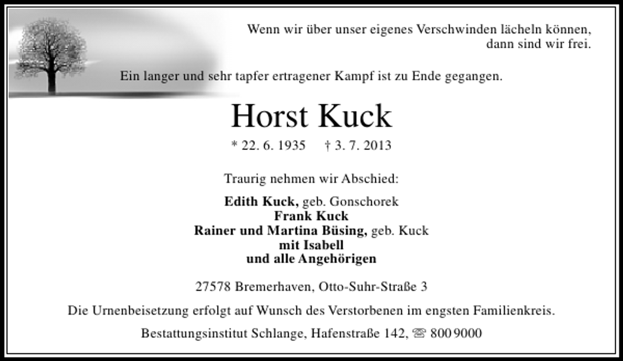 <p>Wenn wir über unser eigenes Verschwinden lächeln können,<br />dann sind wir frei.<br />Ein langer und sehr tapfer ertragener Kampf ist zu Ende gegangen.</p><p>Horst Kuck<br />* 22. 6. 1935</p><p>† 3. 7. 2013</p><p>Traurig nehmen wir Abschied:<br />Edith Kuck, geb. Gonschorek<br />Frank Kuck<br />Rainer und Martina Büsing, geb. Kuck<br />mit Isabell<br />und alle Angehörigen<br />27578 Bremerhaven, Otto-Suhr-Straße 3<br />Die Urnenbeisetzung erfolgt auf Wunsch des Verstorbenen im engsten Familienkreis.<br />Bestattungsinstitut Schlange, Hafenstraße 142,  800 9000</p>