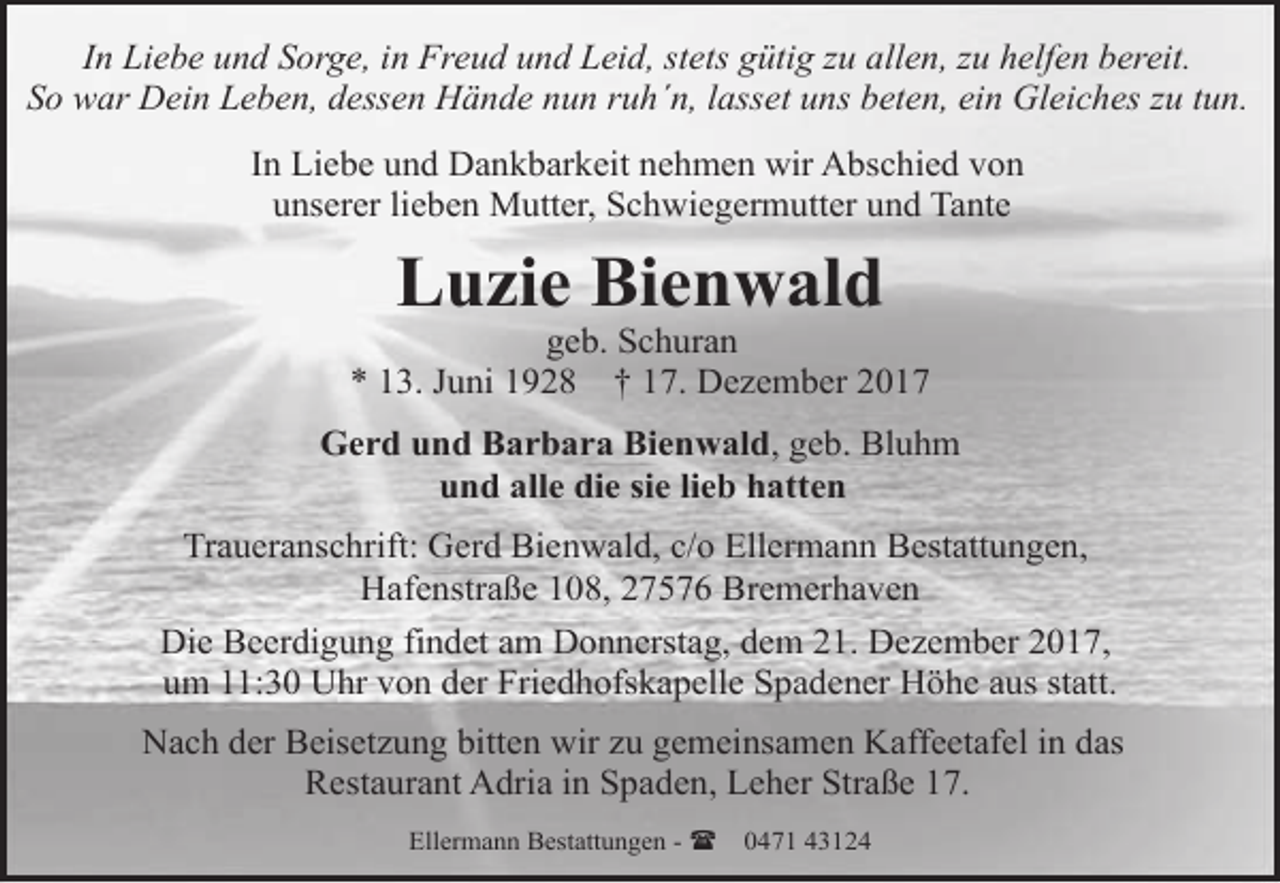 <p>In Liebe und Sorge, in Freud und Leid, stets gütig zu allen, zu helfen bereit.<br />So war Dein Leben, dessen Hände nun ruh´n, lasset uns beten, ein Gleiches zu tun.<br />In Liebe und Dankbarkeit nehmen wir Abschied von<br />unserer lieben Mutter, Schwiegermutter und Tante</p><p>Luzie Bienwald</p><p>geb. Schuran<br />* 13. Juni 1928 † 17. Dezember 2017<br />Gerd und Barbara Bienwald, geb. Bluhm<br />und alle die sie lieb hatten<br />Traueranschrift: Gerd Bienwald, c/o Ellermann Bestattungen,<br />Hafenstraße 108, 27576 Bremerhaven<br />Die Beerdigung findet am Donnerstag, dem 21. Dezember 2017,<br />um 11:30 Uhr von der Friedhofskapelle Spadener Höhe aus statt.<br />Nach der Beisetzung bitten wir zu gemeinsamen Kaffeetafel in das<br />Restaurant Adria in Spaden, Leher Straße 17.<br />Ellermann Bestattungen - (</p><p>0471 43124</p>