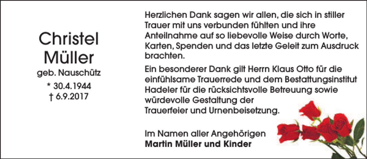 <p>Christel<br />Müller</p><p>geb. Nauschütz<br />* 30.4.1944<br />† 6.9.2017</p><p>Herzlichen Dank sagen wir allen, die sich in stiller<br />Trauer mit uns verbunden fühlten und ihre<br />Anteilnahme auf so liebevolle Weise durch Worte,<br />Karten, Spenden und das letzte Geleit zum Ausdruck<br />brachten.<br />Ein besonderer Dank gilt Herrn Klaus Otto für die<br />einfühlsame Trauerrede und dem Bestattungsinstitut<br />Hadeler für die rücksichtsvolle Betreuung sowie<br />würdevolle Gestaltung der<br />Trauerfeier und Urnenbeisetzung.<br />Im Namen aller Angehörigen<br />Martin Müller und Kinder</p>