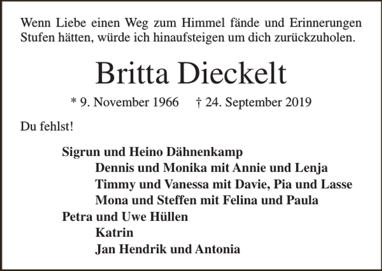 <p>Wenn Liebe einen Weg zum Himmel fände und Erinnerungen<br />Stufen hätten, würde ich hinaufsteigen um dich zurückzuholen.</p><p>Britta Dieckelt</p><p>* 9. November 1966</p><p>† 24. September 2019</p><p>Du fehlst!<br />Sigrun und Heino Dähnenkamp<br />Dennis und Monika mit Annie und Lenja<br />Timmy und Vanessa mit Davie, Pia und Lasse<br />Mona und Steffen mit Felina und Paula<br />Petra und Uwe Hüllen<br />Katrin<br />Jan Hendrik und Antonia</p>