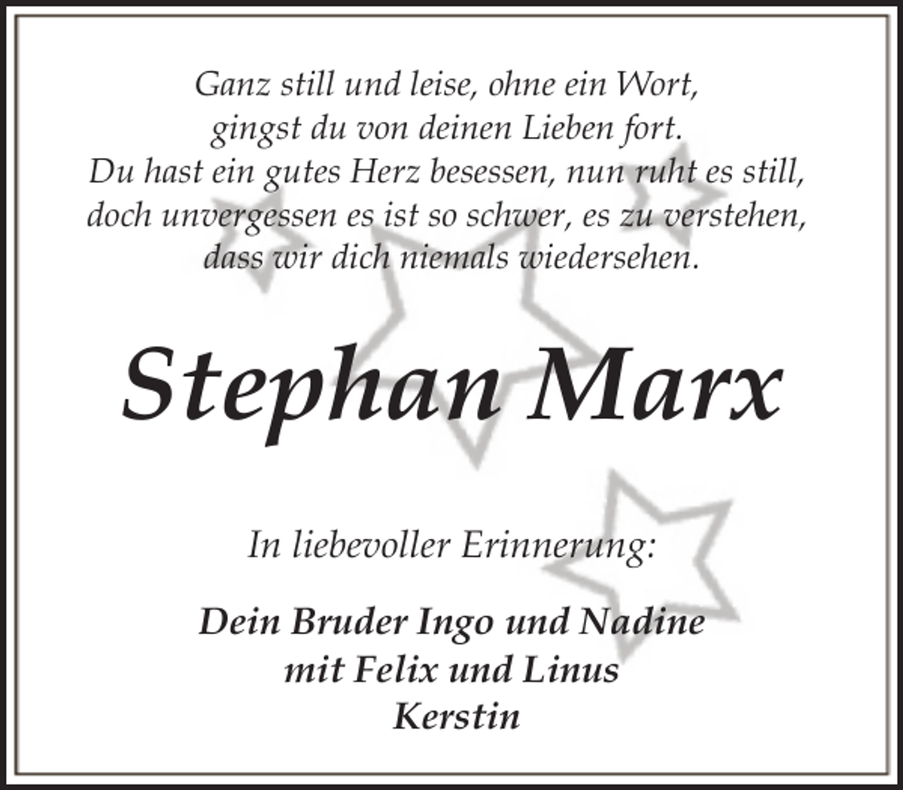 <p>Ganz still und leise, ohne ein Wort,<br />gingst du von deinen Lieben fort.<br />Du hast ein gutes Herz besessen, nun ruht es still,<br />doch unvergessen es ist so schwer, es zu verstehen,<br />dass wir dich niemals wiedersehen.</p><p>Stephan Marx<br />In liebevoller Erinnerung:<br />Dein Bruder Ingo und Nadine<br />mit Felix und Linus<br />Kerstin</p>