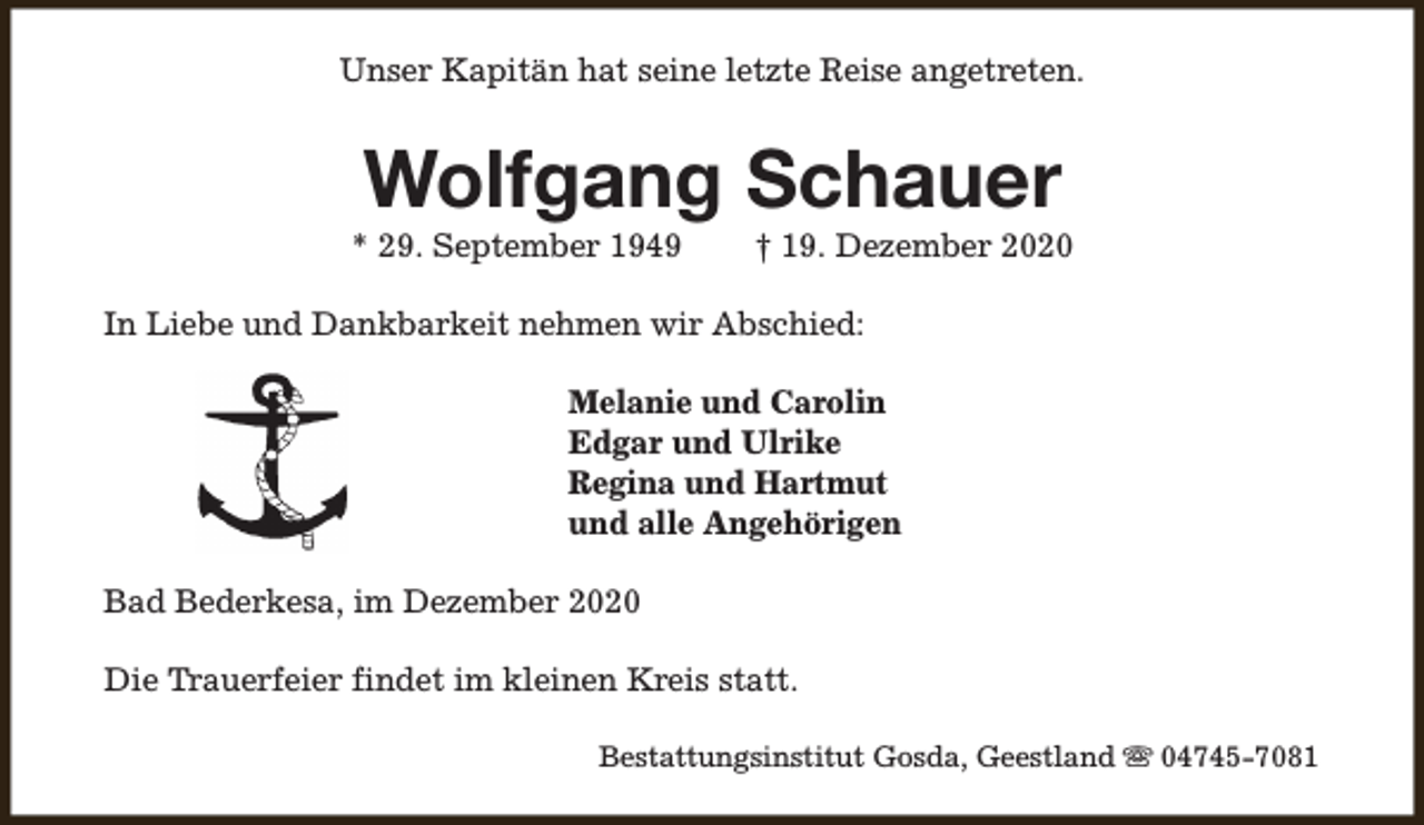 <p>Unser Kapitän hat seine letzte Reise angetreten.</p><p>Wolfgang Schauer</p><p>* 29. September 1949</p><p>† 19. Dezember 2020</p><p>In Liebe und Dankbarkeit nehmen wir Abschied:<br />Melanie und Carolin<br />Edgar und Ulrike<br />Regina und Hartmut<br />und alle Angehörigen<br />Bad Bederkesa, im Dezember 2020<br />Die Trauerfeier findet im kleinen Kreis statt.<br />Bestattungsinstitut Gosda, Geestland s 04745-7081</p>