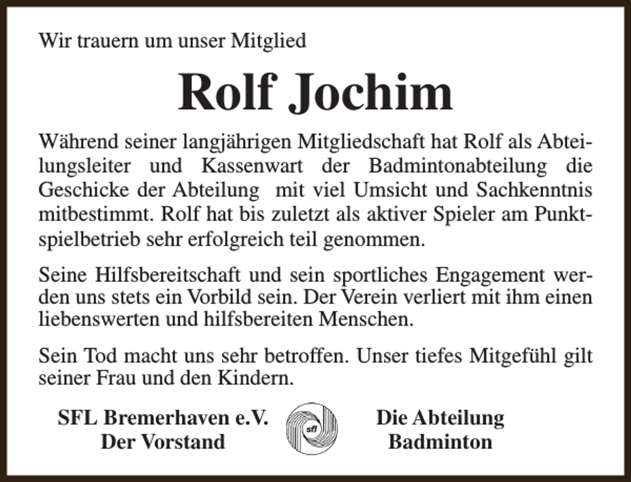 <p>Wir trauern um unser Mitglied</p><p>Rolf Jochim</p><p>Während seiner langjährigen Mitgliedschaft hat Rolf als Abteilungsleiter und Kassenwart der Badmintonabteilung die<br />Geschicke der Abteilung mit viel Umsicht und Sachkenntnis<br />mitbestimmt. Rolf hat bis zuletzt als aktiver Spieler am Punktspielbetrieb sehr erfolgreich teil genommen.<br />Seine Hilfsbereitschaft und sein sportliches Engagement werden uns stets ein Vorbild sein. Der Verein verliert mit ihm einen<br />liebenswerten und hilfsbereiten Menschen.<br />Sein Tod macht uns sehr betroffen. Unser tiefes Mitgefühl gilt<br />seiner Frau und den Kindern.<br />SFL Bremerhaven e.V.<br />Der Vorstand</p><p>Die Abteilung<br />Badminton</p>