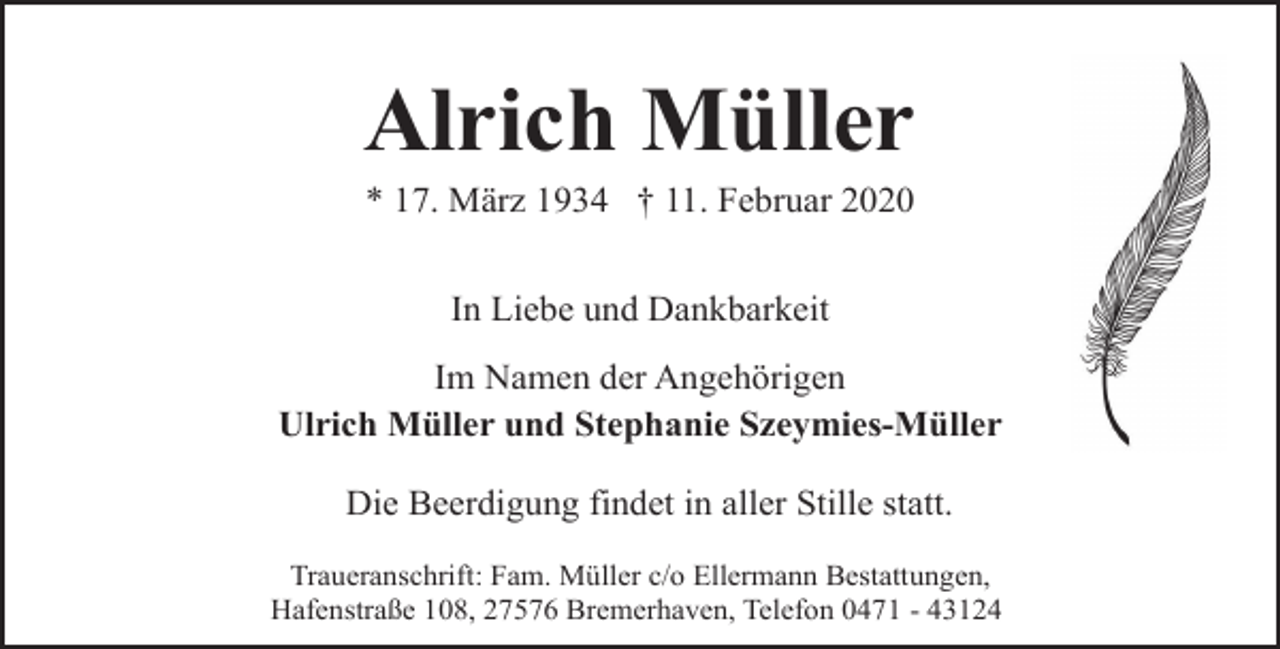 <p>Alrich Müller<br />* 17. März 1934 † 11. Februar 2020<br />In Liebe und Dankbarkeit<br />Im Namen der Angehörigen<br />Ulrich Müller und Stephanie Szeymies-Müller</p><p>Die Beerdigung findet in aller Stille statt.<br />Traueranschrift: Fam. Müller c/o Ellermann Bestattungen,<br />Hafenstraße 108, 27576 Bremerhaven, Telefon 0471 - 43124</p>