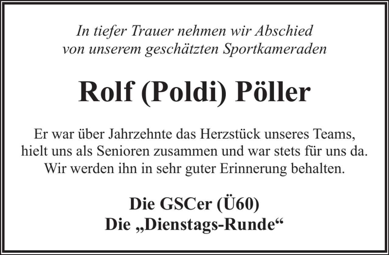<p>In tiefer Trauer nehmen wir Abschied<br />von unserem geschätzten Sportkameraden</p><p>Rolf (Poldi) Pöller<br />Er war über Jahrzehnte das Herzstück unseres Teams,<br />hielt uns als Senioren zusammen und war stets für uns da.<br />Wir werden ihn in sehr guter Erinnerung behalten.</p><p>Die GSCer (Ü60)<br />Die „Dienstags-Runde“</p>