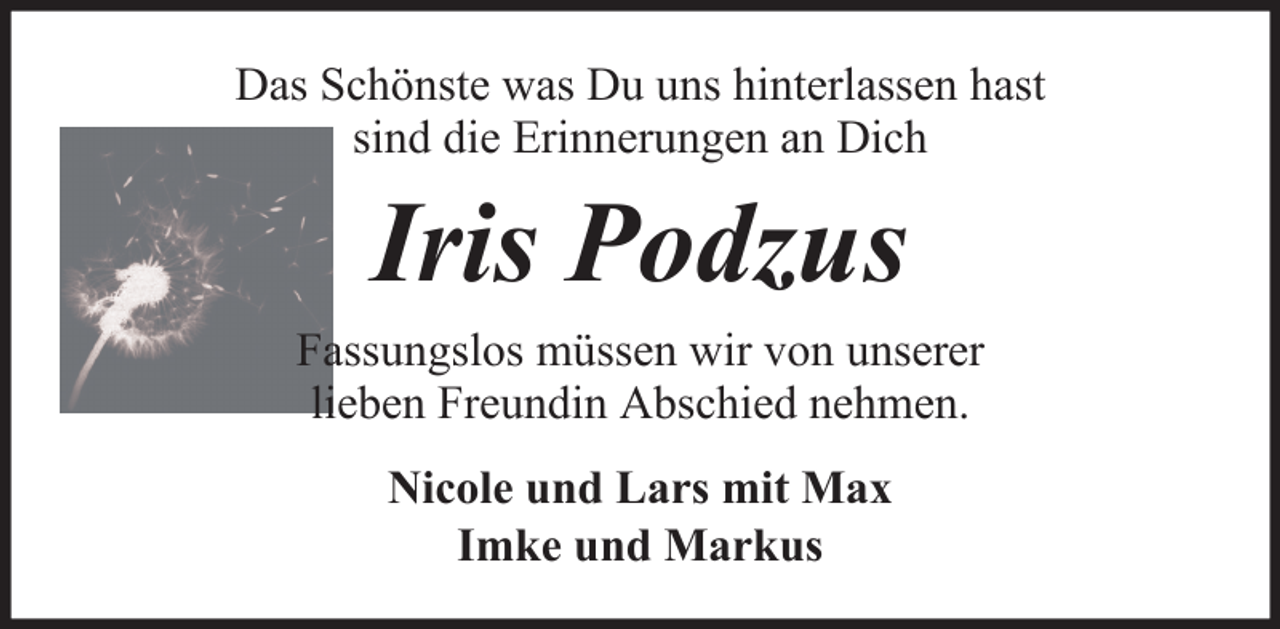 <p>Das Schönste was Du uns hinterlassen hast<br />sind die Erinnerungen an Dich</p><p>Iris Podzus<br />Fassungslos müssen wir von unserer<br />lieben Freundin Abschied nehmen.<br />Nicole und Lars mit Max<br />Imke und Markus</p>