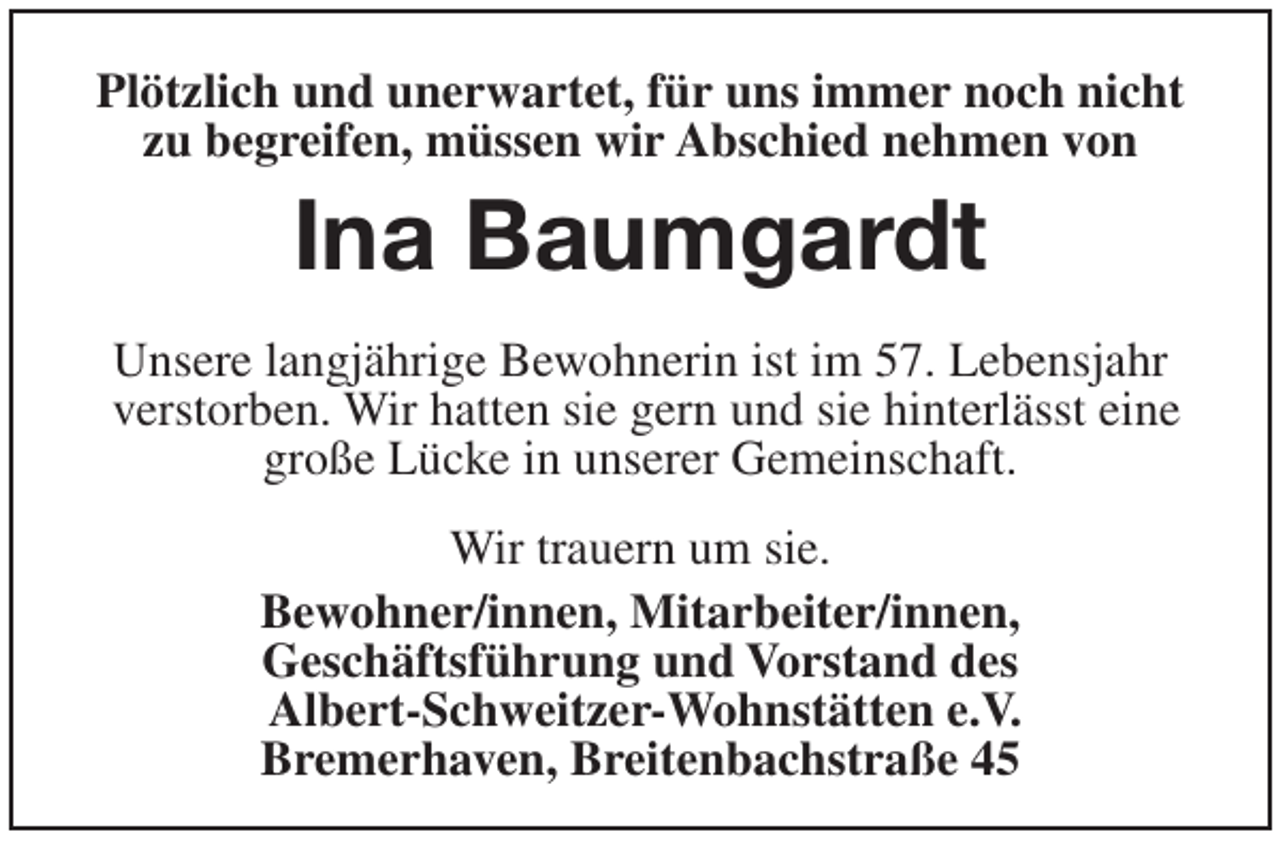 <p>Plötzlich und unerwartet, für uns immer noch nicht<br />zu begreifen, müssen wir Abschied nehmen von</p><p>Ina Baumgardt<br />Unsere langjährige Bewohnerin ist im 57. Lebensjahr<br />verstorben. Wir hatten sie gern und sie hinterlässt eine<br />große Lücke in unserer Gemeinschaft.<br />Wir trauern um sie.<br />Bewohner/innen, Mitarbeiter/innen,<br />Geschäftsführung und Vorstand des<br />Albert-Schweitzer-Wohnstätten e.V.<br />Bremerhaven, Breitenbachstraße 45</p>