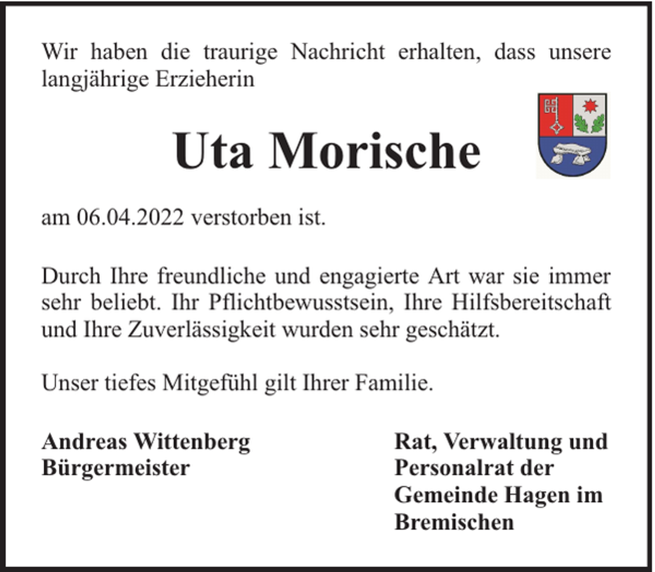 <p>Wir haben die traurige Nachricht erhalten, dass unsere<br />langjährige Erzieherin</p><p>Uta Morische<br />am 06.04.2022 verstorben ist.<br />Durch Ihre freundliche und engagierte Art war sie immer<br />sehr beliebt. Ihr Pflichtbewusstsein, Ihre Hilfsbereitschaft<br />und Ihre Zuverlässigkeit wurden sehr geschätzt.<br />Unser tiefes Mitgefühl gilt Ihrer Familie.<br />Andreas Wittenberg<br />Bürgermeister</p><p>Rat, Verwaltung und<br />Personalrat der<br />Gemeinde Hagen im<br />Bremischen</p>