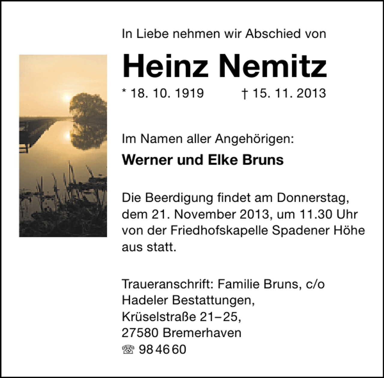 <p>In Liebe nehmen wir Abschied von</p><p>Heinz Nemitz</p><p>* 18. 10. 1919</p><p>† 15. 11. 2013</p><p>Im Namen aller Angehörigen:</p><p>Werner und Elke Bruns<br />Die Beerdigung ﬁndet am Donnerstag,<br />dem 21. November 2013, um 11.30 Uhr<br />von der Friedhofskapelle Spadener Höhe<br />aus statt.<br />Traueranschrift: Familie Bruns, c/o<br />Hadeler Bestattungen,<br />Krüselstraße 21– 25,<br />27580 Bremerhaven<br /> 98 40</p>
