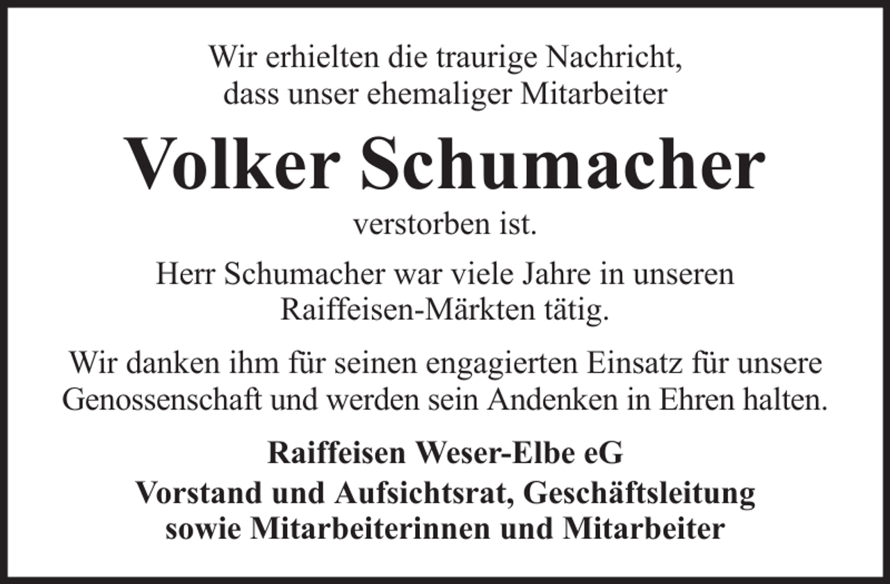 <p>Wir erhielten die traurige Nachricht,<br />dass unser ehemaliger Mitarbeiter</p><p>Volker Schumacher<br />verstorben ist.<br />Herr Schumacher war viele Jahre in unseren<br />Raiffeisen-Märkten tätig.<br />Wir danken ihm für seinen engagierten Einsatz für unsere<br />Genossenschaft und werden sein Andenken in Ehren halten.<br />Raiffeisen Weser-Elbe eG<br />Vorstand und Aufsichtsrat, Geschäftsleitung<br />sowie Mitarbeiterinnen und Mitarbeiter</p>