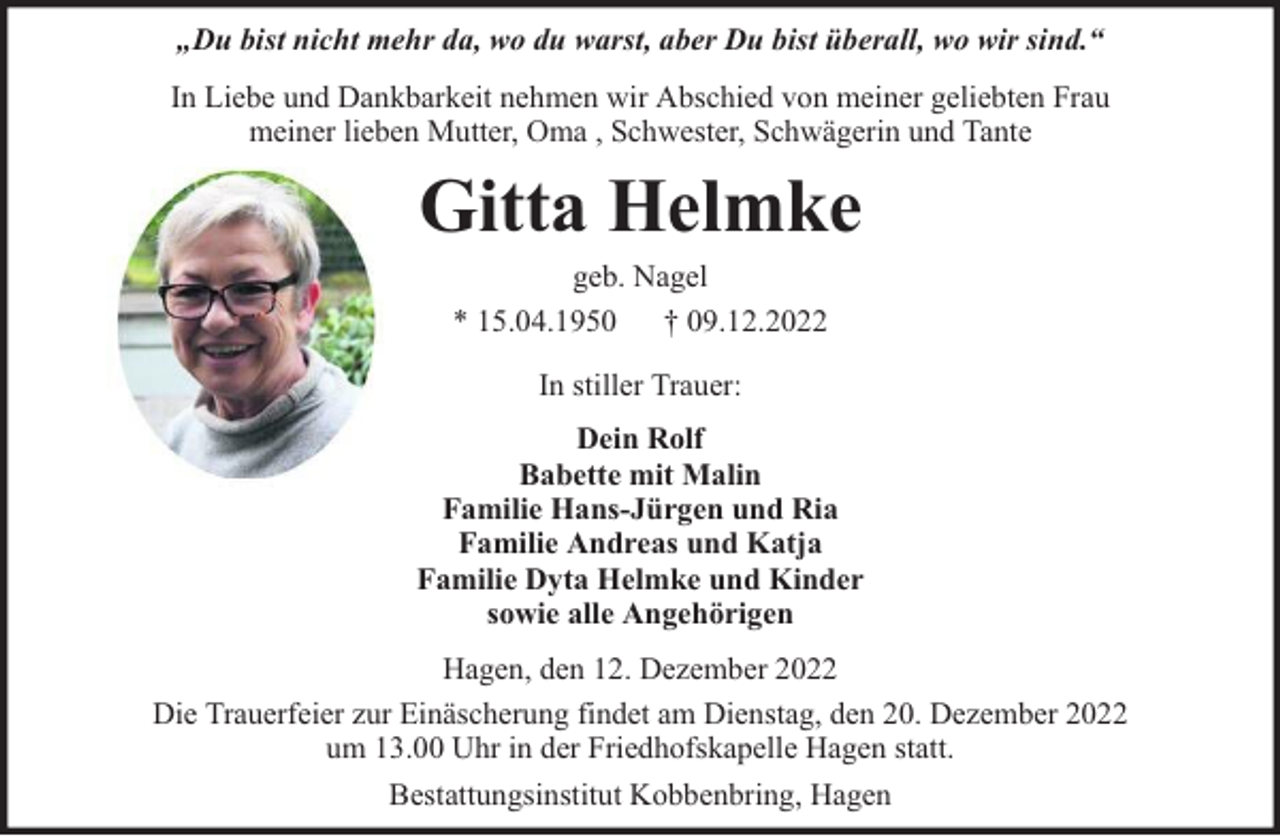 <p>„Du bist nicht mehr da, wo du warst, aber Du bist überall, wo wir sind.“<br />In Liebe und Dankbarkeit nehmen wir Abschied von meiner geliebten Frau<br />meiner lieben Mutter, Oma , Schwester, Schwägerin und Tante</p><p>Gitta Helmke<br />geb. Nagel<br />* 15.04.1950 † 09.12.2022<br />In stiller Trauer:<br />Dein Rolf<br />Babette mit Malin<br />Familie Hans-Jürgen und Ria<br />Familie Andreas und Katja<br />Familie Dyta Helmke und Kinder<br />sowie alle Angehörigen<br />Hagen, den 12. Dezember 2022<br />Die Trauerfeier zur Einäscherung findet am Dienstag, den 20. Dezember 2022<br />um 13.00 Uhr in der Friedhofskapelle Hagen statt.<br />Bestattungsinstitut Kobbenbring, Hagen</p>