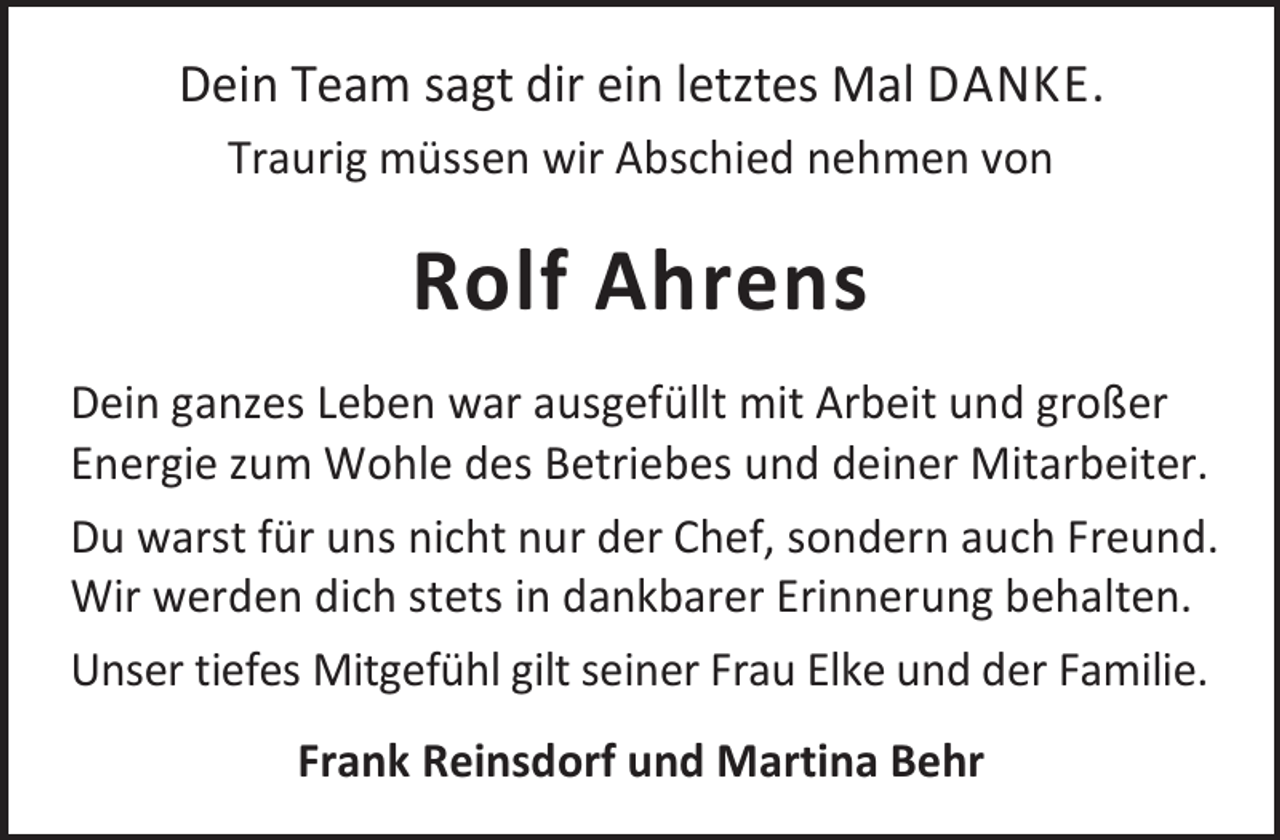 <p>Dein Team sagt dir ein letztes Mal DANKE.<br />Traurig müssen wir Abschied nehmen von</p><p>Rolf Ahrens<br />Dein ganzes Leben war ausgefüllt mit Arbeit und großer<br />Energie zum Wohle des Betriebes und deiner Mitarbeiter.<br />Du warst für uns nicht nur der Chef, sondern auch Freund.<br />Wir werden dich stets in dankbarer Erinnerung behalten.<br />Unser tiefes Mitgefühl gilt seiner Frau Elke und der Familie.<br />Frank Reinsdorf und Martina Behr</p>