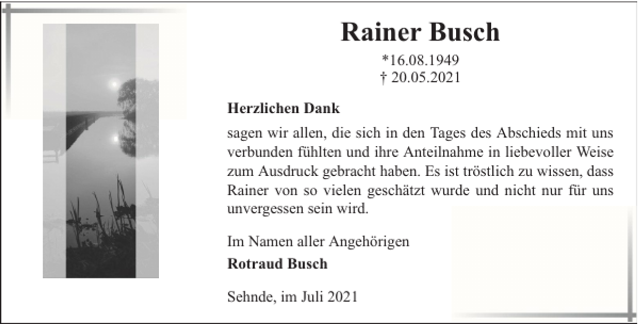 <p>Rainer Busch<br />*16.08.1949<br />† 20.05.2021<br />Herzlichen Dank<br />sagen wir allen, die sich in den Tages des Abschieds mit uns<br />verbunden fühlten und ihre Anteilnahme in liebevoller Weise<br />zum Ausdruck gebracht haben. Es ist tröstlich zu wissen, dass<br />Rainer von so vielen geschätzt wurde und nicht nur für uns<br />unvergessen sein wird.<br />Im Namen aller Angehörigen<br />Rotraud Busch<br />Sehnde, im Juli 2021</p>