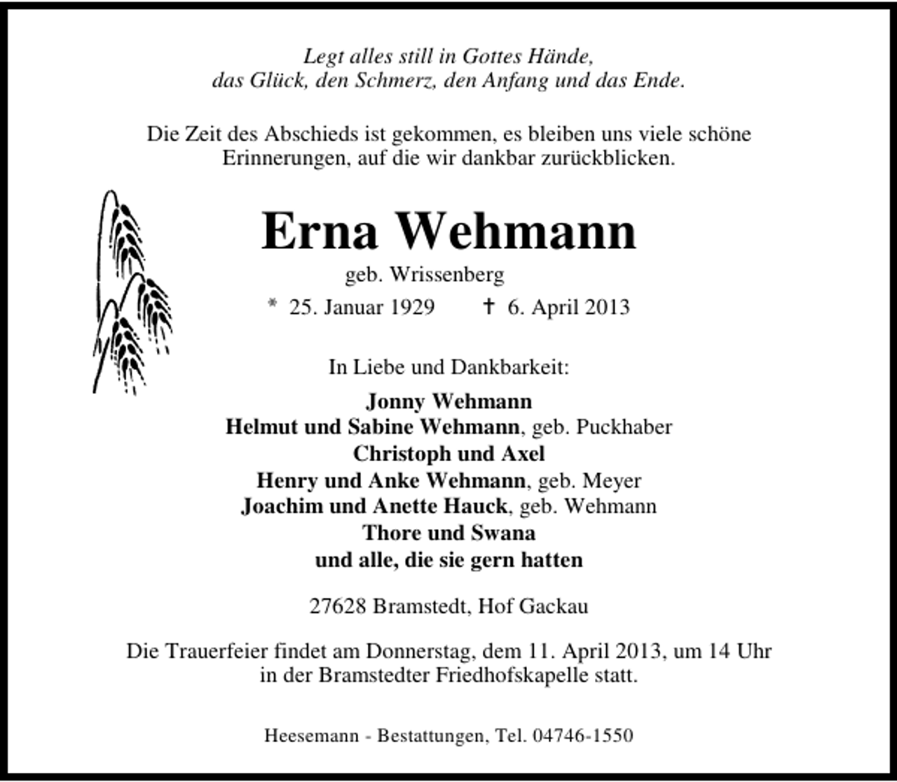 <p>Legt alles still in Gottes Hände,<br />das Glück, den Schmerz, den Anfang und das Ende.<br />Die Zeit des Abschieds ist gekommen, es bleiben uns viele schöne<br />Erinnerungen, auf die wir dankbar zurückblicken.</p><p>Erna Wehmann<br />geb. Wrissenberg<br />25. Januar 1929<br />6. April 2013<br />In Liebe und Dankbarkeit:<br />Jonny Wehmann<br />Helmut und Sabine Wehmann, geb. Puckhaber<br />Christoph und Axel<br />Henry und Anke Wehmann, geb. Meyer<br />Joachim und Anette Hauck, geb. Wehmann<br />Thore und Swana<br />und alle, die sie gern hatten<br />27628 Bramstedt, Hof Gackau<br />Die Trauerfeier findet am Donnerstag, dem 11. April 2013, um 14 Uhr<br />in der Bramstedter Friedhofskapelle statt.<br />Heesemann - Bestattungen, Tel. 04746-1550</p>