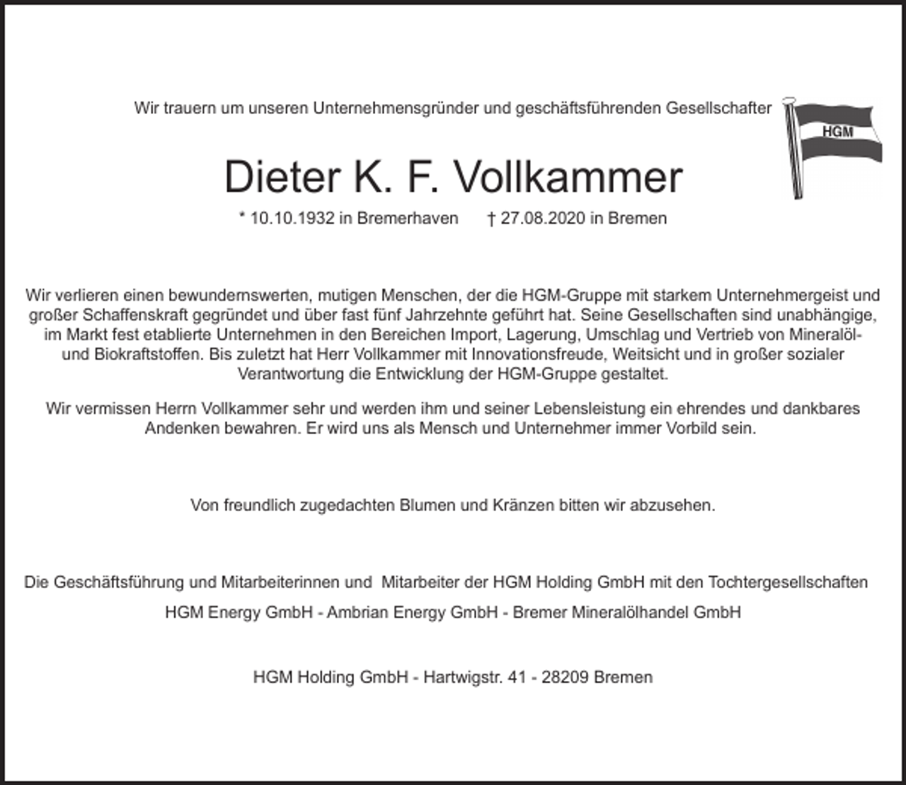 <p>Wir trauern um unseren Unternehmensgründer und geschäftsführenden Gesellschafter</p><p>Dieter K. F. Vollkammer<br />* 10.10.1932 in Bremerhaven</p><p>† 27.08.2020 in Bremen</p><p>Wir verlieren einen bewundernswerten, mutigen Menschen, der die HGM-Gruppe mit starkem Unternehmergeist und<br />großer Schaffenskraft gegründet und über fast fünf Jahrzehnte geführt hat. Seine Gesellschaften sind unabhängige,<br />im Markt fest etablierte Unternehmen in den Bereichen Import, Lagerung, Umschlag und Vertrieb von Mineralölund Biokraftstoffen. Bis zuletzt hat Herr Vollkammer mit Innovationsfreude, Weitsicht und in großer sozialer<br />Verantwortung die Entwicklung der HGM-Gruppe gestaltet.<br />Wir vermissen Herrn Vollkammer sehr und werden ihm und seiner Lebensleistung ein ehrendes und dankbares<br />Andenken bewahren. Er wird uns als Mensch und Unternehmer immer Vorbild sein.</p><p>Von freundlich zugedachten Blumen und Kränzen bitten wir abzusehen.</p><p>Die Geschäftsführung und Mitarbeiterinnen und Mitarbeiter der HGM Holding GmbH mit den Tochtergesellschaften<br />HGM Energy GmbH - Ambrian Energy GmbH - Bremer Mineralölhandel GmbH</p><p>HGM Holding GmbH - Hartwigstr. 41 - 28209 Bremen</p>