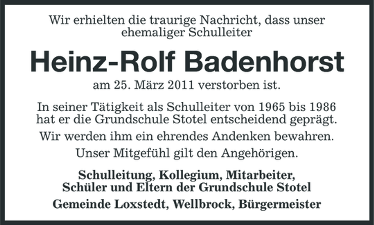 <p>Wir erhielten die traurige Nachricht, dass unser ehemaliger Schulleiter</p><p>Heinz-Rolf Badenhorst<br />am 25. März 2011 verstorben ist. In seiner Tätigkeit als Schulleiter von 1965 bis 1986 hat er die Grundschule Stotel entscheidend geprägt. Wir werden ihm ein ehrendes Andenken bewahren. Unser Mitgefühl gilt den Angehörigen. Schulleitung, Kollegium, Mitarbeiter, Schüler und Eltern der Grundschule Stotel Gemeinde Loxstedt, Wellbrock, Bürgermeister</p>