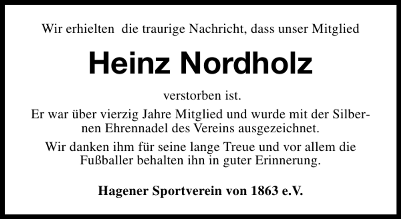 <p>Wir erhielten die traurige Nachricht, dass unser Mitglied</p><p>Heinz Nordholz<br />verstorben ist.<br />Er war über vierzig Jahre Mitglied und wurde mit der Silbernen Ehrennadel des Vereins ausgezeichnet.<br />Wir danken ihm für seine lange Treue und vor allem die<br />Fußballer behalten ihn in guter Erinnerung.<br />Hagener Sportverein von 1863 e.V.</p>