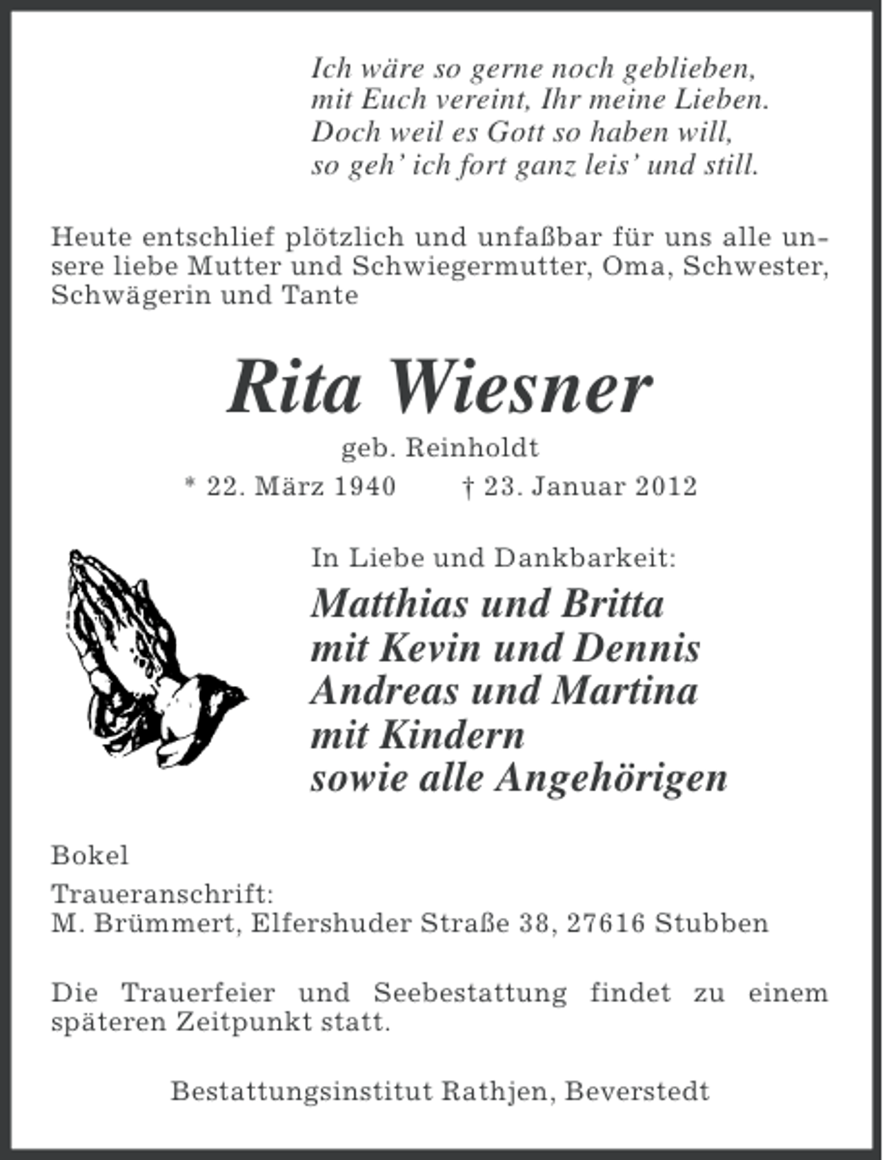 <p>Ich wäre so gerne noch geblieben,<br />mit Euch vereint, Ihr meine Lieben.<br />Doch weil es Gott so haben will,<br />so geh’ ich fort ganz leis’ und still.<br />Heute entschlief plötzlich und unfaßbar für uns alle unsere liebe Mutter und Schwiegermutter, Oma, Schwester,<br />Schwägerin und Tante</p><p>Rita Wiesner<br />geb. Reinholdt<br />* 22. März 1940<br />† 23. Januar 2012<br />In Liebe und Dankbarkeit:</p><p>Matthias und Britta<br />mit Kevin und Dennis<br />Andreas und Martina<br />mit Kindern<br />sowie alle Angehörigen<br />Bokel<br />Traueranschrift:<br />M. Brümmert, Elfershuder Straße 38, 27616 Stubben<br />Die Trauerfeier und Seebestattung findet zu einem<br />späteren Zeitpunkt statt.<br />Bestattungsinstitut Rathjen, Beverstedt</p>