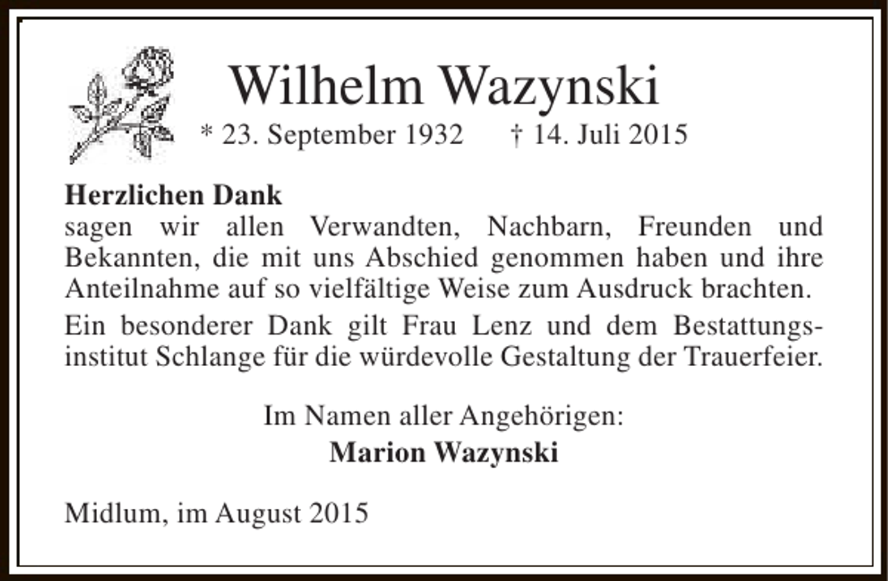 <p>Wilhelm Wazynski</p><p>* 23. September 1932</p><p>† 14. Juli 2015</p><p>Herzlichen Dank<br />sagen wir allen Verwandten, Nachbarn, Freunden und<br />Bekannten, die mit uns Abschied genommen haben und ihre<br />Anteilnahme auf so vielfältige Weise zum Ausdruck brachten.<br />Ein besonderer Dank gilt Frau Lenz und dem Bestattungsinstitut Schlange für die würdevolle Gestaltung der Trauerfeier.<br />Im Namen aller Angehörigen:<br />Marion Wazynski<br />Midlum, im August 2015</p>