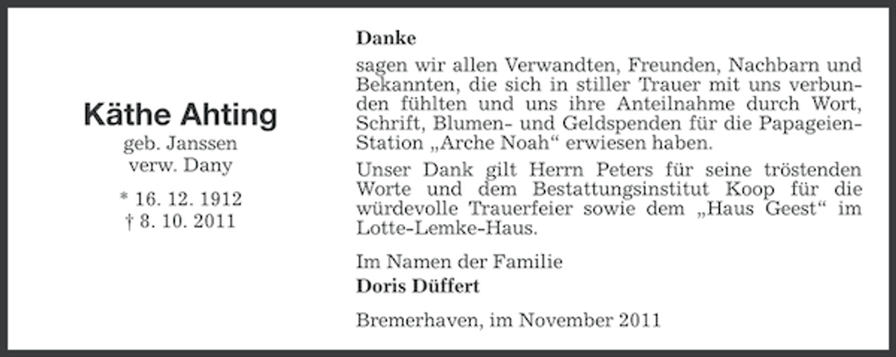 <p>Käthe Ahting<br />geb. Janssen<br />verw. Dany<br />* 16. 12. 1912<br />† 8. 10. 2011</p><p>Danke<br />sagen wir allen Verwandten, Freunden, Nachbarn und<br />Bekannten, die sich in stiller Trauer mit uns verbunden fühlten und uns ihre Anteilnahme durch Wort,<br />Schrift, Blumen- und Geldspenden für die PapageienStation „Arche Noah“ erwiesen haben.<br />Unser Dank gilt Herrn Peters für seine tröstenden<br />Worte und dem Bestattungsinstitut Koop für die<br />würdevolle Trauerfeier sowie dem „Haus Geest“ im<br />Lotte-Lemke-Haus.<br />Im Namen der Familie<br />Doris Düffert<br />Bremerhaven, im November 2011</p>