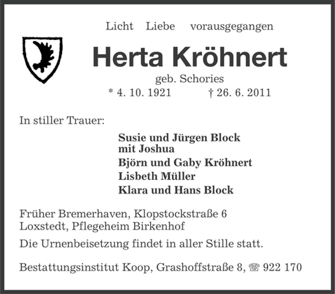 <p>Licht</p><p>Liebe</p><p>vorausgegangen</p><p>Herta Kröhnert<br />geb. Schories<br />* 4. 10. 1921<br />† 26. 6. 2011<br />In stiller Trauer:<br />Susie und Jürgen Block<br />mit Joshua<br />Björn und Gaby Kröhnert<br />Lisbeth Müller<br />Klara und Hans Block<br />Früher Bremerhaven, Klopstockstraße 6<br />Loxstedt, Pflegeheim Birkenhof<br />Die Urnenbeisetzung findet in aller Stille statt.<br />Bestattungsinstitut Koop, Grashoffstraße 8, 922 170</p>