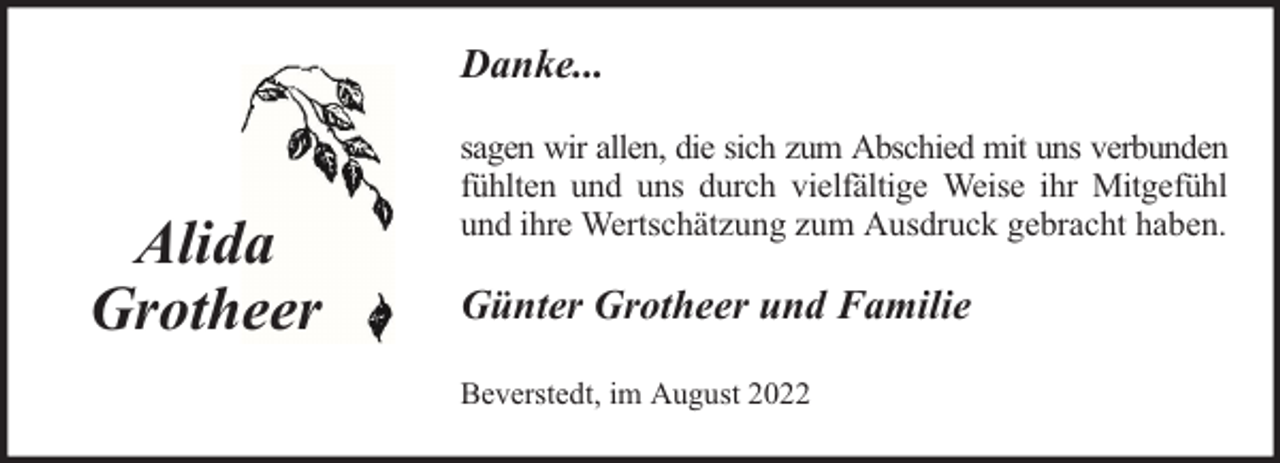 <p>Danke...</p><p>Alida<br />Grotheer</p><p>sagen wir allen, die sich zum Abschied mit uns verbunden<br />fühlten und uns durch vielfältige Weise ihr Mitgefühl<br />und ihre Wertschätzung zum Ausdruck gebracht haben.</p><p>Günter Grotheer und Familie<br />Beverstedt, im August 2022</p>