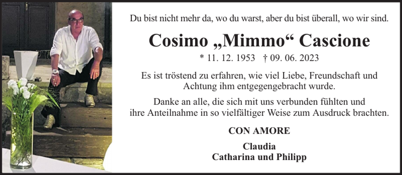 <p>Du bist nicht mehr da, wo du warst, aber du bist überall, wo wir sind.</p><p>Cosimo „Mimmo“ Cascione<br />* 11. 12. 1953 † 09. 06. 2023</p><p>Es ist tröstend zu erfahren, wie viel Liebe, Freundschaft und<br />Achtung ihm entgegengebracht wurde.<br />Danke an alle, die sich mit uns verbunden fühlten und<br />ihre Anteilnahme in so vielfältiger Weise zum Ausdruck brachten.<br />CON AMORE<br />Claudia<br />Catharina und Philipp</p>