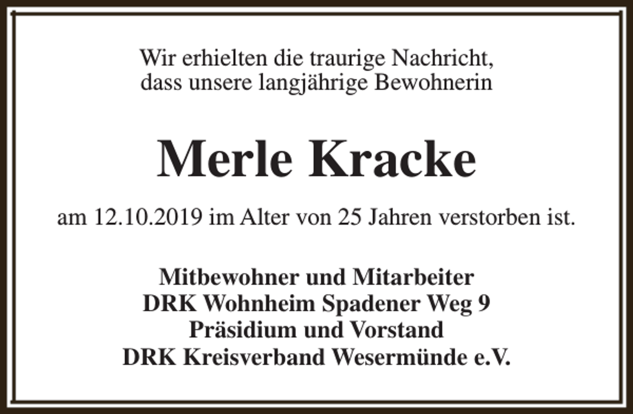 <p>Wir erhielten die traurige Nachricht,<br />dass unsere langjährige Bewohnerin</p><p>Merle Kracke<br />am 12.10.2019 im Alter von 25 Jahren verstorben ist.<br />Mitbewohner und Mitarbeiter<br />DRK Wohnheim Spadener Weg 9<br />Präsidium und Vorstand<br />DRK Kreisverband Wesermünde e.V.</p>