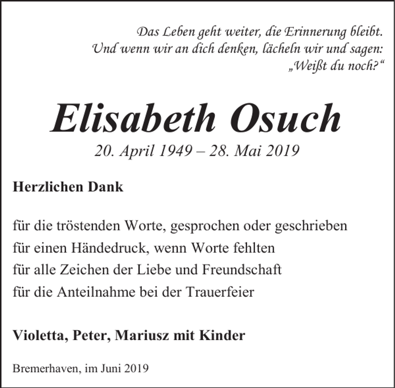 <p>Das Leben geht weiter, die Erinnerung bleibt.<br />Und wenn wir an dich denken, lächeln wir und sagen:<br />„Weißt du noch?“</p><p>Elisabeth Osuch<br />20. April 1949 – 28. Mai 2019</p><p>Herzlichen Dank<br />für die tröstenden Worte, gesprochen oder geschrieben<br />für einen Händedruck, wenn Worte fehlten<br />für alle Zeichen der Liebe und Freundschaft<br />für die Anteilnahme bei der Trauerfeier<br />Violetta, Peter, Mariusz mit Kinder<br />Bremerhaven, im Juni 2019</p>