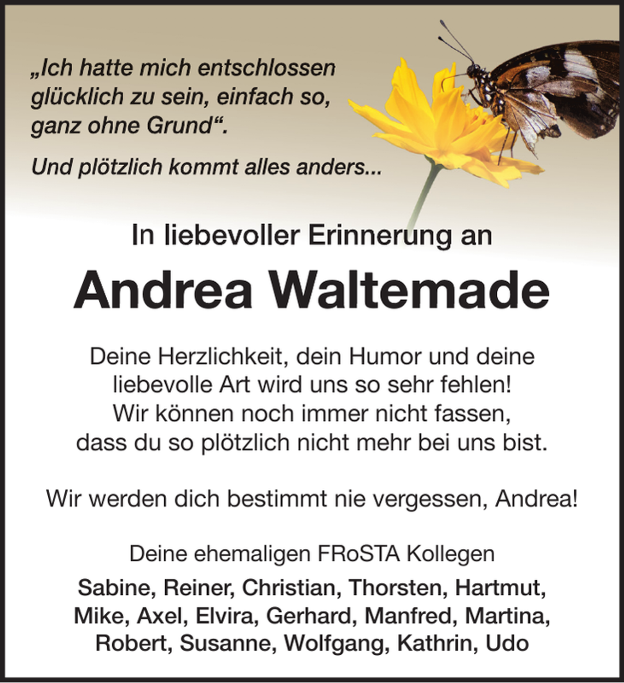 <p>„Ich hatte mich entschlossen<br />glücklich zu sein, einfach so,<br />ganz ohne Grund“.<br />Und plötzlich kommt alles anders...</p><p>In liebevoller Erinnerung an</p><p>Andrea Waltemade<br />Deine Herzlichkeit, dein Humor und deine<br />liebevolle Art wird uns so sehr fehlen!<br />Wir können noch immer nicht fassen,<br />dass du so plötzlich nicht mehr bei uns bist.<br />Wir werden dich bestimmt nie vergessen, Andrea!<br />Deine ehemaligen FRoSTA Kollegen<br />Sabine, Reiner, Christian, Thorsten, Hartmut,<br />Mike, Axel, Elvira, Gerhard, Manfred, Martina,<br />Robert, Susanne, Wolfgang, Kathrin, Udo</p>