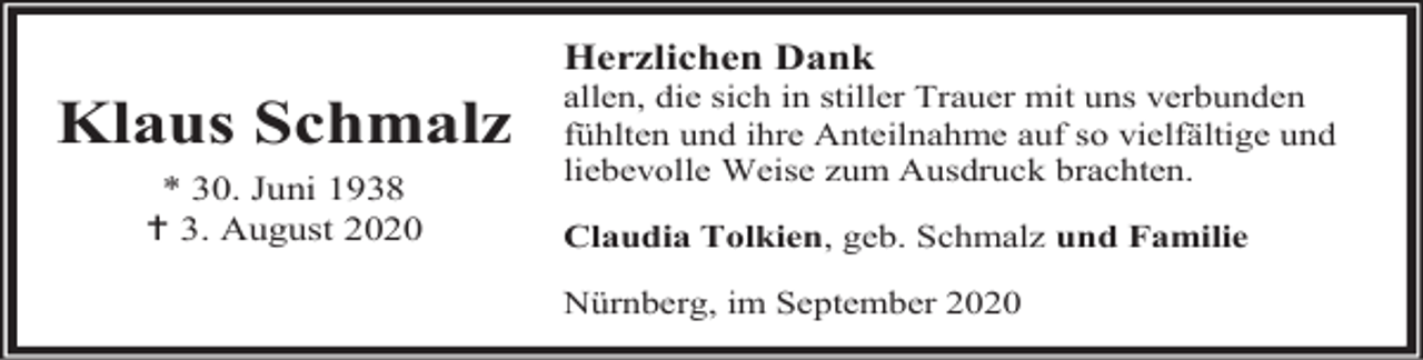 <p>Herzlichen Dank</p><p>Klaus Schmalz<br />* 30. Juni 1938<br /> 3. August 2020</p><p>allen, die sich in stiller Trauer mit uns verbunden<br />fühlten und ihre Anteilnahme auf so vielfältige und<br />liebevolle Weise zum Ausdruck brachten.<br />Claudia Tolkien, geb. Schmalz und Familie</p><p>Nürnberg, im September 2020</p>