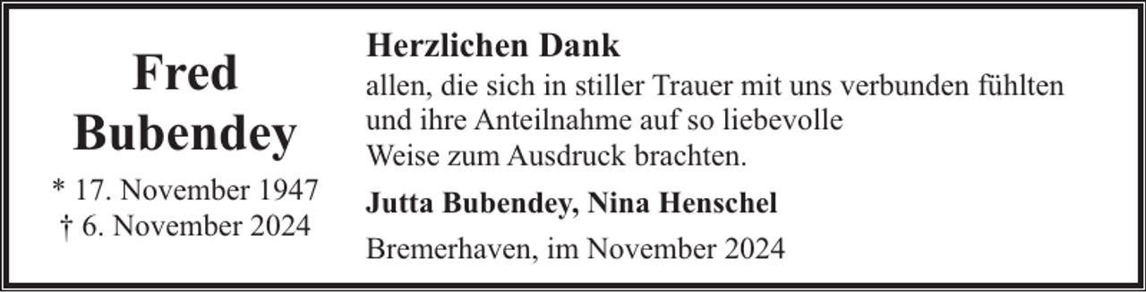 <p>Fred<br />Bubendey<br />* 17. November 1947<br />† 6. November 2024</p><p>Herzlichen Dank</p><p>allen, die sich in stiller Trauer mit uns verbunden fühlten<br />und ihre Anteilnahme auf so liebevolle<br />Weise zum Ausdruck brachten.<br />Jutta Bubendey, Nina Henschel<br />Bremerhaven, im November 2024</p>